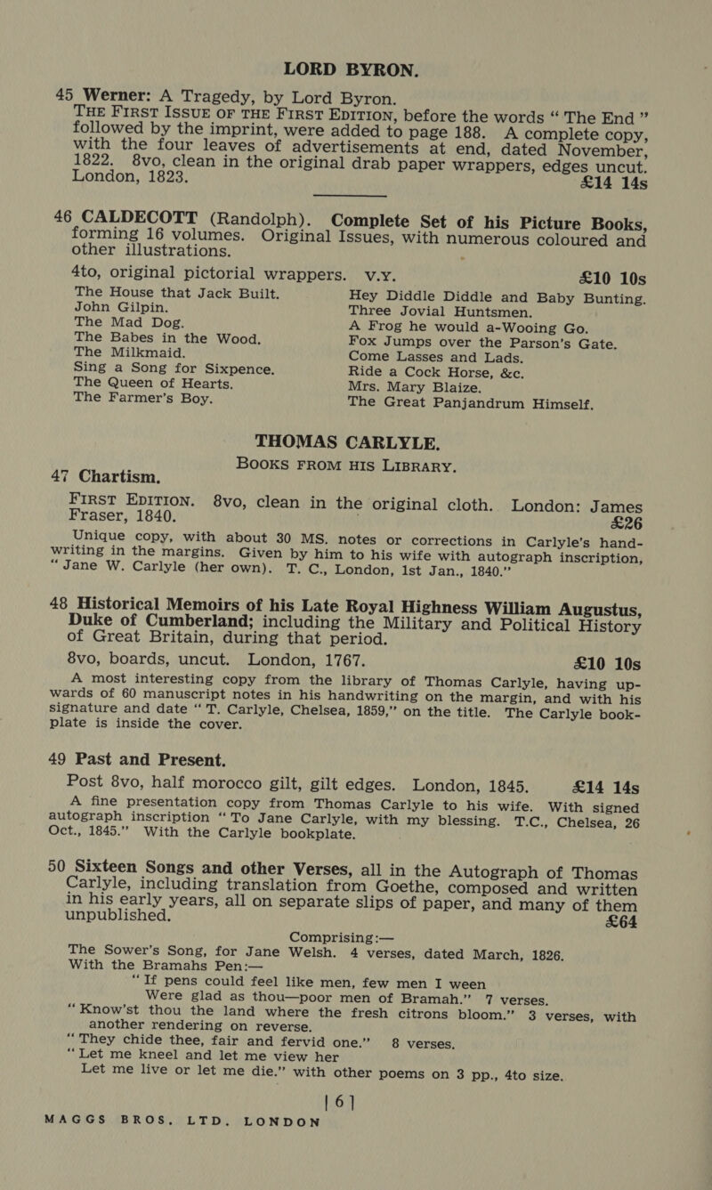 LORD BYRON. 45 Werner: A Tragedy, by Lord Byron. THE First ISSUE OF THE FIRST EDITION, before the words “'The End ” followed by the imprint, were added to page 188. A complete copy, with the four leaves of advertisements at end, dated November, 1822. 8vo, clean in the original drab paper wrappers, edges uncut. London, 1823. £14 14s 46 CALDECOTT (Randolph). Complete Set of his Picture Books, forming 16 volumes. Original Issues, with numerous coloured and other illustrations. ; 4to, original pictorial wrappers. v.y. £10 10s The House that Jack Built. Hey Diddle Diddle and Baby Bunting. John Gilpin. Three Jovial Huntsmen. The Mad Dog. A Frog he would a-Wooing Go. The Babes in the Wood. Fox Jumps over the Parson’s Gate. The Milkmaid. Come Lasses and Lads. Sing a Song for Sixpence. Ride a Cock Horse, &amp;c. The Queen of Hearts. Mrs. Mary Blaize. The Farmer’s Boy. The Great Panjandrum Himself. THOMAS CARLYLE. : BooKS FROM HIS LIBRARY. 47 Chartism. FIRST EDITION. 8vo, clean in the original cloth. London: James Fraser, 1840. £26 Unique copy, with about 30 MS. notes or corrections in Carlyle’s hand- writing in the margins. Given by him to his wife with autograph inscription, “Jane W. Carlyle (her own). T. C., London, 1st Jan., 1840.” 48 Historical Memoirs of his Late Royal Highness William Augustus, Duke of Cumberland; including the Military and Political History of Great Britain, during that period. 8vo, boards, uncut. London, 1767. £10 10s A most interesting copy from the library of Thomas Carlyle, having up- wards of 60 manuscript notes in his handwriting on the margin, and with his signature and date “ T. Carlyle, Chelsea, 1859,” on the title. The Carlyle book- Plate is inside the cover. 49 Past and Present. Post 8vo, half morocco gilt, gilt edges. London, 1845. £14 14s A fine presentation copy from Thomas Carlyle to his wife. With signed autograph inscription ‘‘To Jane Carlyle, with my blessing. T.C., Chelsea, 26 Oct., 1845.””. With the Carlyle bookplate. 50 Sixteen Songs and other Verses, all in the Autograph of Thomas Carlyle, including translation from Goethe, composed and written in his early years, all on separate slips of paper, and many of them unpublished. £64 Comprising :— The Sower’s Song, for Jane Welsh. 4 verses, dated March, 1826. With the Bramahs Pen:— “If pens could feel like men, few men I ween Were glad as thou—poor men of Bramah.” 7 verses. “Know’st thou the land where the fresh citrons bloom.” 3 verses, with another rendering on reverse. “They chide thee, fair and fervid one.” 8 verses, ““Let me kneel and let me view her Let me live or let me die.” with other poems on 3 pp., 4to size. | 6]