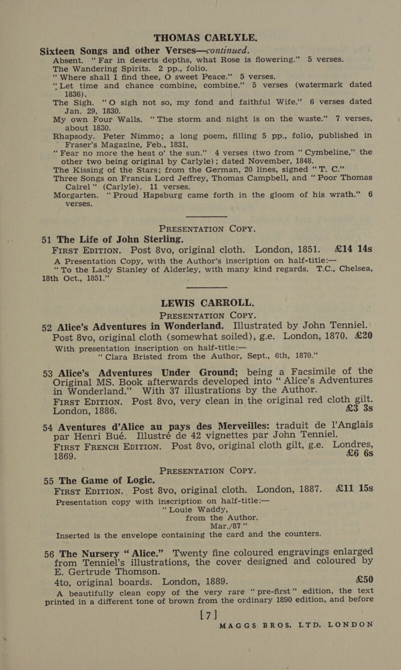 THOMAS CARLYLE. Sixteen Songs and other Verses—continued. Absent. ‘“‘ Far in deserts depths, what Rose is flowering.” 5 verses. The Wandering Spirits. 2 pp., folio. ‘““Where shall I find thee, O sweet Peace.” 5 verses. “Let time and chance combine, combine.” 5 verses (watermark dated 1836). The Sigh. ‘“O sigh not so, my fond and faithful Wife.” 6 verses dated Jan. 29, 1830. My own Four Walls. ‘“‘ The storm and night is on the waste.” 7 verses, about 1830. Rhapsody. Peter Nimmo; a long poem, filling 5 pp., folio, published in Fraser’s Magazine, Feb., 1831. “Fear no more the heat o’ the sun.” 4 verses (two from ‘“‘ Cymbeline,’” the other two being original by Carlyle); dated November, 1848. The Kissing of the Stars; from the German, 20 lines, signed “ T. C.” Three Songs on Francis Lord Jeffrey, Thomas Campbell, and “ Poor Thomas Cairel’’. (Carlyle). 11 verses. Morgarten. ‘Proud Hapsburg came forth in the gloom of his wrath.” 6 verses. PRESENTATION COPY. 51 The Life of John Sterling. First EDITION. Post 8vo, original cloth. London, 1851. £14 14s A Presentation Copy, with the Author’s inscription on half-title:— “To the Lady Stanley of Alderley, with many kind regards. T.C., Chelsea, 18th Oct., 1851.” LEWIS CARROLL. PRESENTATION COPY. 52 Alice’s Adventures in Wonderland. Illustrated by John Tenniel. Post 8vo, original cloth (somewhat soiled), g.e. London, 1870. £20 With presentation inscription on half-title:— “Clara Bristed from the Author, Sept., 6th, 1870.” 53 Alice’s Adventures Under Ground; being a Facsimile of the Original MS. Book afterwards developed into “ Alice’s Adventures in Wonderland.” With 37 illustrations by the Author. First Epition. Post 8vo, very clean in the original red cloth gilt. London, 1886. £3 3s 54 Aventures d’Alice au pays des Merveilles: traduit de Anglais par Henri Bué. [Illustré de 42 vignettes par John Tenniel. First FRENCH EDITION. Post 8vo, original cloth gilt, g.e. Londres, 1869. &amp;6 6s PRESENTATION COPY. 55 The Game of Logic. First Epition. Post 8vo, original cloth. London, 1887. £11 15s Presentation copy with inscription on half-title:— “Louie Waddy, from the Author. Mar./87.”’ Inserted is the envelope containing the card and the counters. 56 The Nursery “ Alice.” Twenty fine coloured engravings enlarged from Tenniel’s illustrations, the cover designed and coloured by E. Gertrude Thomson. 4to, original boards. London, 1889. £50 A beautifully clean copy of the very rare “ pre-first ’ edition, the text printed in a different tone of brown from the ordinary 1890 edition, and before [7]