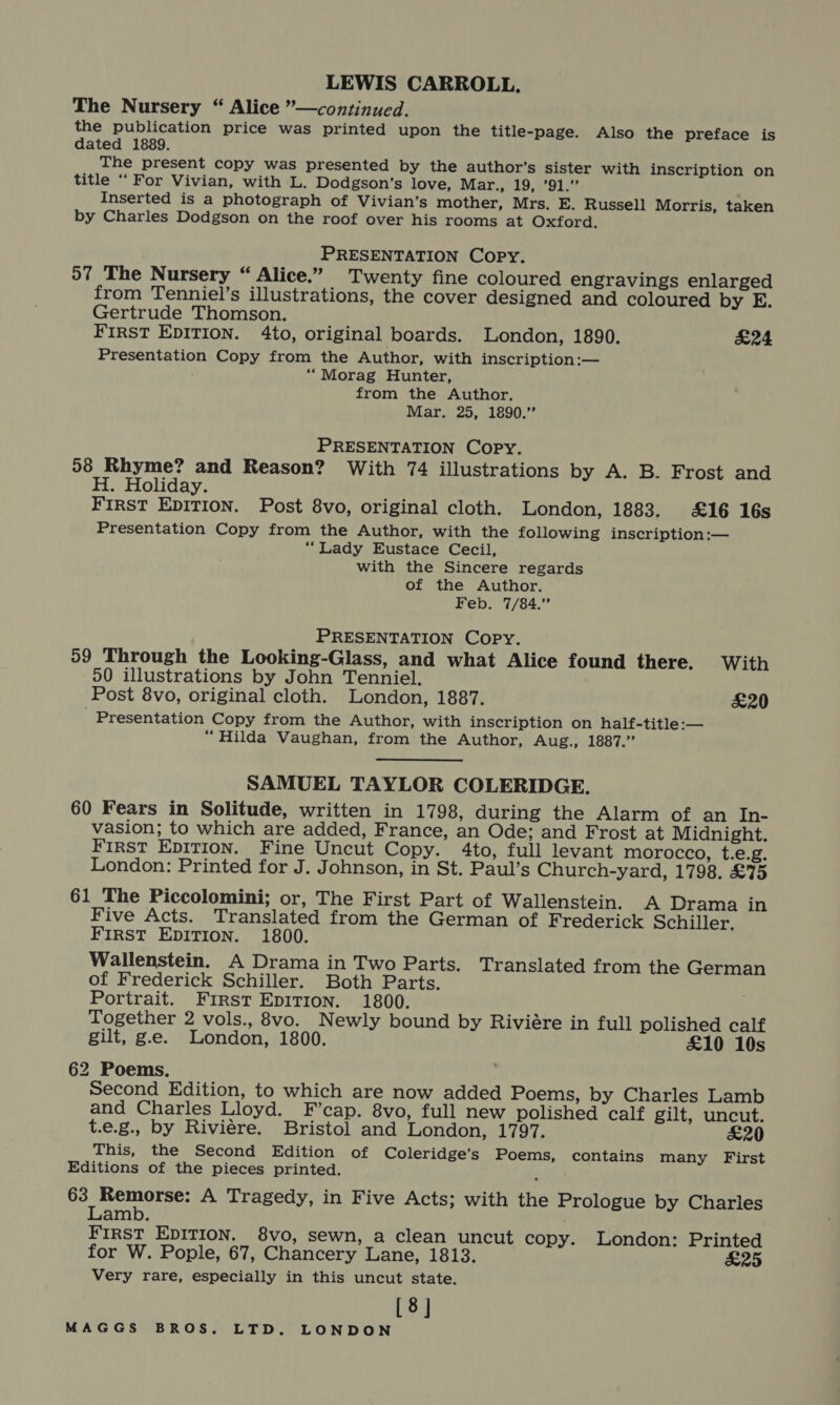 LEWIS CARROLL, The Nursery “ Alice ”—continued. the publication price was printed upon the title-page. Also the preface is dated 1889. The present copy was presented by the author’s sister with inscription on title “For Vivian, with L. Dodgson’s love, Mar., 19, ’91.” Inserted is a photograph of Vivian’s mother, Mrs. E. Russell Morris, taken by Charles Dodgson on the roof over his rooms at Oxford. PRESENTATION Copy. 57 The Nursery “ Alice.” _ Twenty fine coloured engravings enlarged from Tenniel’s illustrations, the cover designed and coloured by E. Gertrude Thomson. alt FIRST EDITION. 4to, original boards. London, 1890. £24 Presentation Copy from the Author, with inscription :— ““Morag Hunter, from the Author. Mar. 25, 1890.” PRESENTATION Copy. 58 Rhyme? and Reason? With 74 illustrations by A. B. Frost and H. Holiday. fees First EpITIon. Post 8vo, original cloth. London, 1883. £16 16s Presentation Copy from the Author, with the following inscription:— “Lady Eustace Cecil, with the Sincere regards of the Author. Feb. 7/84.” PRESENTATION Copy. 59 Through the Looking-Glass, and what Alice found there. With 50 illustrations by John Tenniel. Post 8vo, original cloth. London, 1887. £20 - Presentation Copy from the Author, with inscription on half-title:— “Hilda Vaughan, from the Author, Aug., 1887.’ SAMUEL TAYLOR COLERIDGE. 60 Fears in Solitude, written in 1798, during the Alarm of an In- vasion; to which are added, France, an Ode; and Frost at Midnight. First EpITIon. Fine Uncut Copy. 4to, full levant morocco, t.e.g. London: Printed for J. Johnson, in St. Paul’s Church-yard, 1798. £75 61 The Piccolomini; or, The First Part of Wallenstein. A Drama in Five Acts. Translated from the German of Frederick Schiller. FIRST EDITION. 1800. Wallenstein. A Drama in Two Parts. Translated from the German of Frederick Schiller. Both Parts. Portrait. First Epirron. 1800. Together 2 vols., 8vo. Newly bound by Riviére in full polished calf gilt, g.e. London, 1800. £10 10s 62 Poems. Second Edition, to which are now added Poems, by Charles Lamb and Charles Lloyd. F’cap. 8vo, full new polished calf gilt, uncut. t.e.g., by Riviére. Bristol and London, 1797. £20 This, the Second Edition of Coleridge’s Poems, contains many First Editions of the pieces printed. 63 Remorse: A Tragedy, in Five Acts; with the Prologue by Charles Lamb. FIRST EDITION. 8vo, sewn, a clean uncut copy. London: Printed for W. Pople, 67, Chancery Lane, 1813. £25 Very rare, especially in this uncut state. [8]