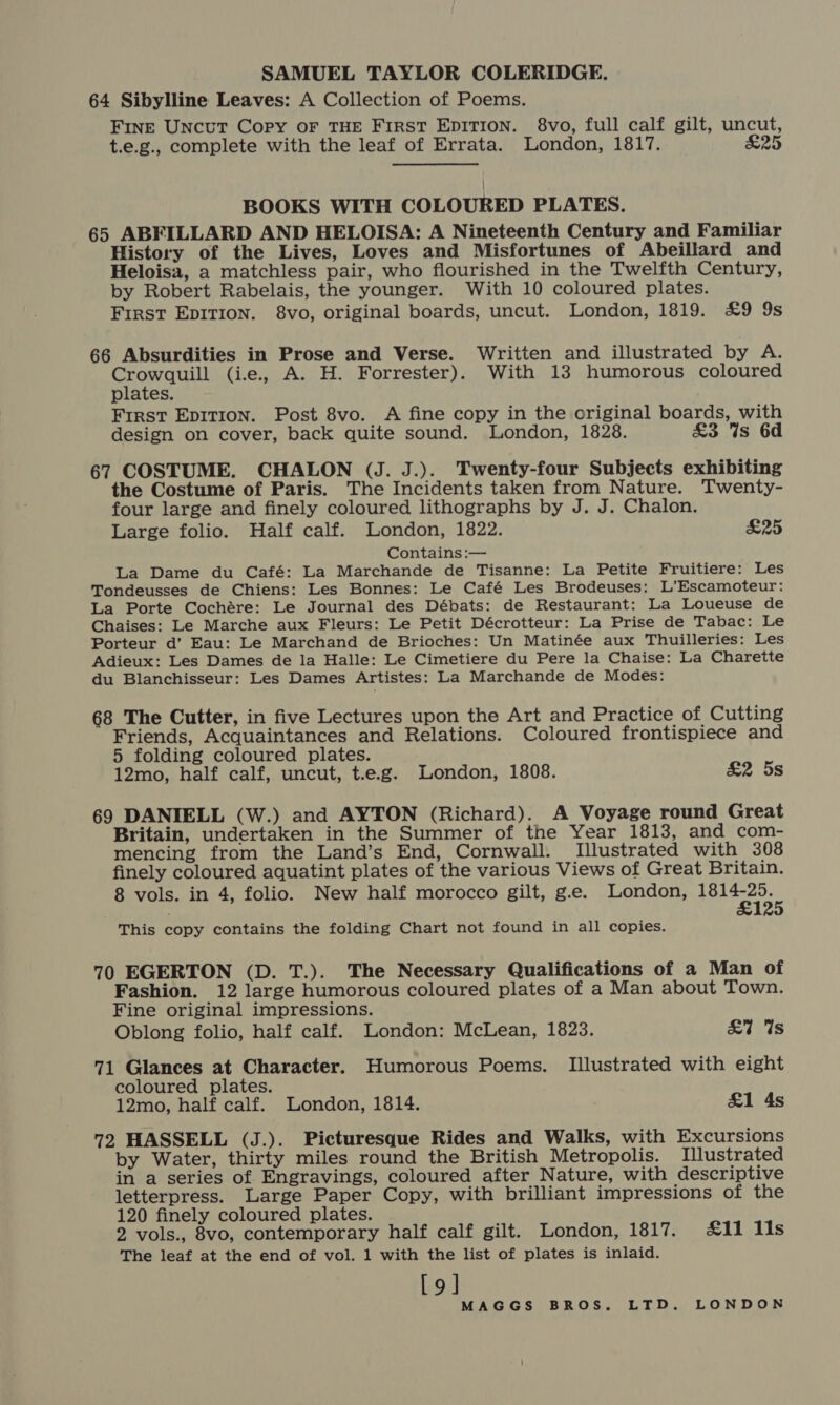 SAMUEL TAYLOR COLERIDGE. 64 Sibylline Leaves: A Collection of Poems. FINE Uncut Copy OF THE First EDITION. 8vo, full calf gilt, uncut, t.e.g., complete with the leaf of Errata. London, 1817. £25 BOOKS WITH COLOURED PLATES. 65 ABFILLARD AND HELOISA: A Nineteenth Century and Familiar History of the Lives, Loves and Misfortunes of Abeillard and Heloisa, a matchless pair, who flourished in the Twelfth Century, by Robert Rabelais, the younger. With 10 coloured plates. First EDITION. 8vo, original boards, uncut. London, 1819. £9 9s 66 Absurdities in Prose and Verse. Written and illustrated by A. SNE (i.e., A. H. Forrester). With 13 humorous coloured plates. First Epirion. Post 8vo. A fine copy in the original boards, with design on cover, back quite sound. London, 1828. £3 Ws 6d 67 COSTUME. CHALON (J. J.). Twenty-four Subjects exhibiting the Costume of Paris. The Incidents taken from Nature. Twenty- four large and finely coloured lithographs by J. J. Chalon. Large folio. Half calf. London, 1822. £25 Contains :— La Dame du Café: La Marchande de Tisanne: La Petite Fruitiere: Les Tondeusses de Chiens: Les Bonnes: Le Café Les Brodeuses: L’Escamoteur: La Porte Cochére: Le Journal des Débats: de Restaurant: La Loueuse de Chaises: Le Marche aux Fleurs: Le Petit Décrotteur: La Prise de Tabac: Le Porteur d’ Eau: Le Marchand de Brioches: Un Matinée aux Thuilleries: Les Adieux: Les Dames de la Halle: Le Cimetiere du Pere la Chaise: La Charette du Blanchisseur: Les Dames Artistes: La Marchande de Modes: 68 The Cutter, in five Lectures upon the Art and Practice of Cutting Friends, Acquaintances and Relations. Coloured frontispiece and 5 folding coloured plates. 12mo, half calf, uncut, t.e.g. London, 1808. &amp;2 5s 69 DANIELL (W.) and AYTON (Richard). A Voyage round Great Britain, undertaken in the Summer of the Year 1813, and com- mencing from the Land’s End, Cornwall. Illustrated with 308 finely coloured aquatint plates of the various Views of Great Britain. 8 vols. in 4, folio. New half morocco gilt, g.e. London, ee. This copy contains the folding Chart not found in all copies. 70 EGERTON (D. T.). The Necessary Qualifications of a Man of Fashion. 12 large humorous coloured plates of a Man about Town. Fine original impressions. Oblong folio, half calf. London: McLean, 1823. &amp;7 Us 71 Glances at Character. Humorous Poems. Illustrated with eight coloured plates. 12mo, half calf. London, 1814. £1 4s 72 HASSELL (J.). Picturesque Rides and Walks, with Excursions by Water, thirty miles round the British Metropolis. Illustrated in a series of Engravings, coloured after Nature, with descriptive letterpress. Large Paper Copy, with brilliant impressions of the 120 finely coloured plates. 2 vols., 8vo, contemporary half calf gilt. London, 1817. &amp;11 11s The leaf at the end of vol. 1 with the list of plates is inlaid. [9]