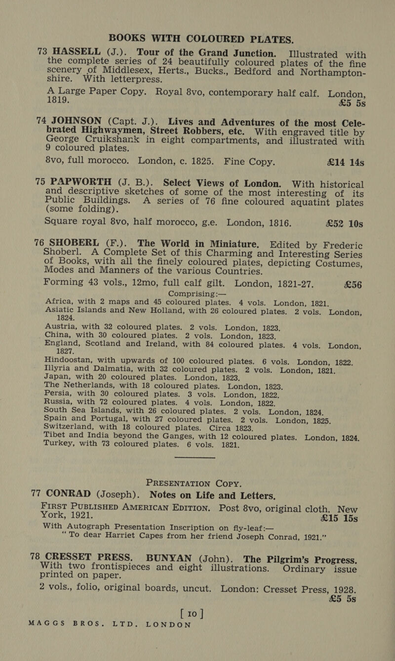 BOOKS WITH COLOURED PLATES. 73 HASSELL (J.). Tour of the Grand Junction. Illustrated with the complete series of 24 beautifully coloured plates of the fine scenery of Middlesex, Herts., Bucks., Bedford and Northampton- shire. With letterpress. A Large Paper Copy. Royal 8vo, contemporary half calf. London, 1819. &amp;5 5s 74 JOHNSON (Capt. J.). Lives and Adventures of the most Cele- brated Highwaymen, Street Robbers, etc. With engraved title by George Cruikshank in eight compartments, and illustrated with 9 coloured plates. 8vo, full morocco. London, c. 1825. Fine Copy. £14 14s 75 PAPWORTH (J. B.). Select Views of London. With historical and descriptive sketches of some of the most interesting of its Public Buildings. A series of 76 fine coloured aquatint plates (some folding). Square royal 8vo, half morocco, g.e. London, 1816. £52 10s 76 SHOBERL (F.). The World in Miniature. Edited by Frederic Shoberl. A Complete Set of this Charming and Interesting Series of Books, with all the finely coloured plates, depicting Costumes, Modes and Manners of the various Countries. Forming 43 vols., 12mo, full calf gilt. London, 1821-27. £56 Comprising :— Africa, with 2 maps and 45 coloured plates. 4 vols. London, 1821. Asiatic Islands and New Holland, with 26 coloured plates. 2 vols. London, 1824. Austria, with 32 coloured plates. 2 vols. London, 1823. _. China, with 30 coloured plates. 2 vols. London, 1823. England, Scotland and Ireland, with 84 coloured plates. 4 vols. London, 1827. Hindoostan, with upwards of 100 coloured plates. 6 vols. London, 1822. Illyria and Dalmatia, with 32 coloured plates. 2 vols. London, 1821. Japan, with 20 coloured plates. London, 1823. The Netherlands, with 18 coloured plates. London, 1823. Persia, with 30 coloured plates. 3 vols. London, 1822. Russia, with 72 coloured plates. 4 vols. London, 1822. South Sea Islands, with 26 coloured plates. 2 vols. London, 1824. Spain and Portugal, with 27 coloured plates. 2 vols. London, 1825. Switzerland, with 18 coloured plates. Circa 1823. Tibet and India beyond the Ganges, with 12 coloured plates. London, 1824. Turkey, with 73 coloured plates. 6 vols. 1821. PRESENTATION Copy. 77 CONRAD (Joseph). Notes on Life and Letters. FIRST PUBLISHED AMERICAN EDITION. Post 8vo, original cloth. New York, 1921. £15 15s With Autograph Presentation Inscription on fly-leaf:— “To dear Harriet Capes from her friend J oseph Conrad, 1921.” 78 CRESSET PRESS. BUNYAN (John). The Pilgrim’s Progress. With two frontispieces and eight illustrations. Ordinary issue printed on paper. 2 vols., folio, original boards, uncut. London: Cresset Press, ne s [ 10 ]