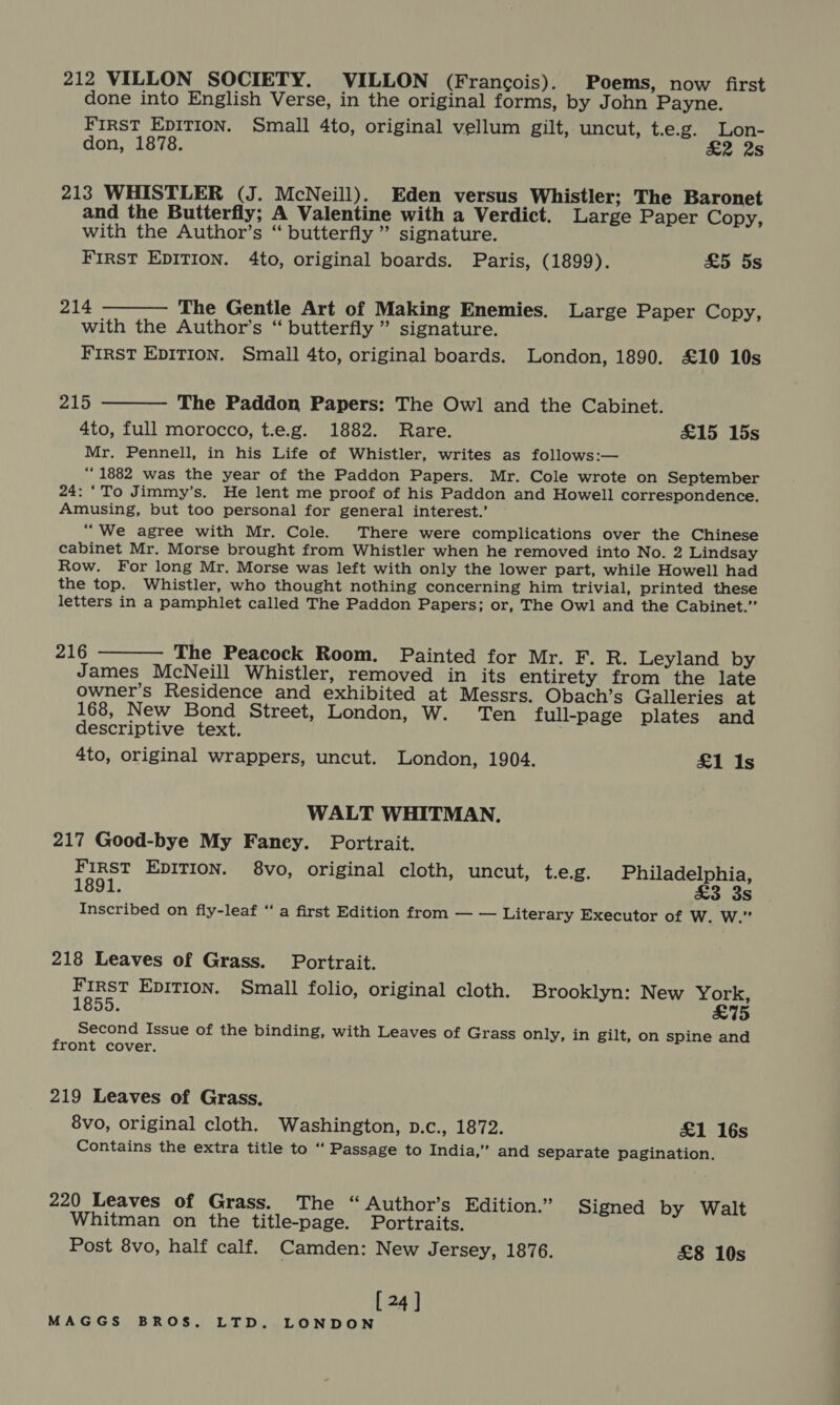 212 VILLON SOCIETY. VILLON (Francois). Poems, now first done into English Verse, in the original forms, by John Payne. FIRST EDITION. Small 4to, original vellum gilt, uncut, t.e.g. Lon- don, 1878. £2 2s 213 WHISTLER (J. McNeill). Eden versus Whistler; The Baronet and the Butterfly; A Valentine with a Verdict. Large Paper Copy, with the Author’s “ butterfly ” signature. First EDITION. 4to, original boards. Paris, (1899). £5 5s 214 The Gentle Art of Making Enemies. Large Paper Copy, with the Author’s “ butterfly ” signature. FIRST EDITION. Small 4to, original boards. London, 1890. £10 10s   215 The Paddon Papers: The Owl and the Cabinet. 4to, full morocco, t.e.g. 1882. Rare. £15 15s Mr. Pennell, in his Life of Whistler, writes as follows:— “1882 was the year of the Paddon Papers. Mr. Cole wrote on September 24: ‘To Jimmy’s. He lent me proof of his Paddon and Howell correspondence, Amusing, but too personal for general interest.’ “We agree with Mr. Cole. There were complications over the Chinese cabinet Mr. Morse brought from Whistler when he removed into No. 2 Lindsay Row. For long Mr. Morse was left with only the lower part, while Howell had the top. Whistler, who thought nothing concerning him trivial, printed these letters in a pamphlet called The Paddon Papers; or, The Owl and the Cabinet.” 216 The Peacock Room. Painted for Mr. F. R. Leyland by James McNeill Whistler, removed in its entirety from the late owner’s Residence and exhibited at Messrs. Obach’s Galleries at 168, New Bond Street, London, W. Ten full-page plates and descriptive text. 4to, original wrappers, uncut. London, 1904. £1 Is  WALT WHITMAN. 217 Good-bye My Faney. Portrait. First EDITION. 8vo, original cloth, uncut, t.e.g. Philadelphia, 1891. £3 3s Inscribed on fly-leaf “a first Edition from — — Literary Executor of W. W.” 218 Leaves of Grass. Portrait. First EDITION. Small folio, original cloth. Brooklyn: New York, 1855. £75 Second Issue of the binding, with Leaves of Grass only, in gilt, on spine and front cover. 219 Leaves of Grass. 8vo, original cloth. Washington, p.c., 1872. £1 16s Contains the extra title to “ Passage to India,” and separate pagination. 220 Leaves of Grass. The “ Author’s Edition.” Signed by Walt Whitman on the title-page. Portraits. Post 8vo, half calf. Camden: New Jersey, 1876. £8 10s [ 24 ]