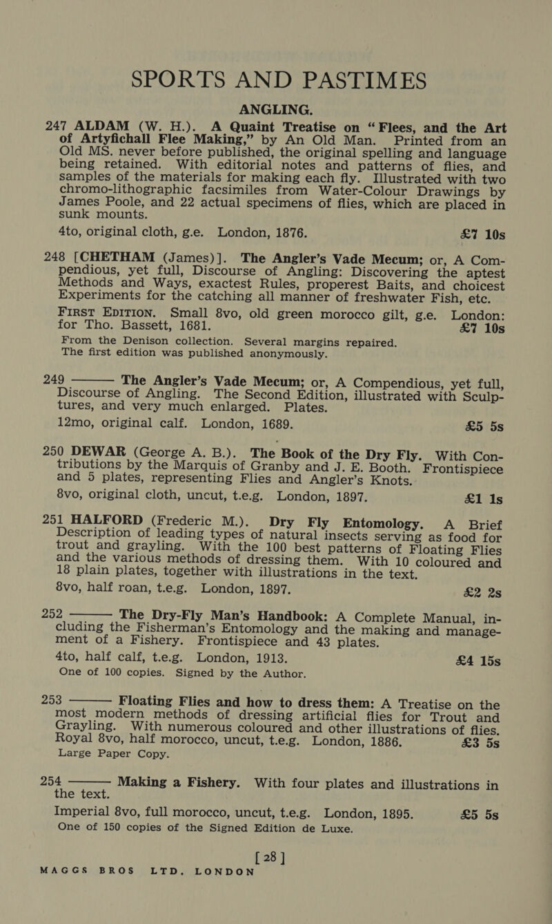 SPORTS AND PASTIMES ANGLING. 247 ALDAM (W. H.). A Quaint Treatise on “Flees, and the Art of Artyfichall Flee Making,” by An Old Man. Printed from an Old MS. never before published, the original spelling and language being retained. With editorial notes and patterns of flies, and samples of the materials for making each fly. Illustrated with two chromo-lithographic facsimiles from Water-Colour Drawings by James Poole, and 22 actual specimens of flies, which are placed in sunk mounts. 4to, original cloth, g.e. London, 1876. £7 10s 248 [CHETHAM (James)]. The Angler’s Vade Mecum; or, A Com- pendious, yet full, Discourse of Angling: Discovering the aptest Methods and Ways, exactest Rules, properest Baits, and choicest Experiments for the catching all manner of freshwater Fish, etc. First EDITION. Small 8vo, old green morocco gilt, g.e. London: for Tho. Bassett, 1681. £&amp;7 10s From the Denison collection. Several margins repaired. The first edition was published anonymously.  249 The Angler’s Vade Mecum; or, A Compendious, yet full, Discourse of Angling. The Second Edition, illustrated with Sculp- tures, and very much enlarged. Plates. 12mo, original calf. London, 1689. £5 5s 250 DEWAR (George A. B.). The Book of the Dry Fly. With Con- tributions by the Marquis of Granby and J. E. Booth. Frontispiece and 5 plates, representing Flies and Angler’s Knots. 8vo, original cloth, uncut, t.e.g. London, 1897. £1 Is 251 HALFORD (Frederic M.). Dry Fly Entomology. &lt;A _ Brief Description of leading types of natural insects serving as food for trout and grayling. With the 100 best patterns of Floating Flies and the various methods of dressing them. With 10 coloured and 18 plain plates, together with illustrations in the text. 8vo, half roan, t.e.g. London, 1897. &amp;2 2s  252 The Dry-Fly Man’s Handbook: A Complete Manual, in- cluding the Fisherman’s Entomology and the making and manage- ment of a Fishery. Frontispiece and 43 plates. 4to, half calf, t.e.g. London, 1913. &amp;4 15s One of 100 copies. Signed by the Author.  253 Floating Flies and how to dress them: A Treatise on the most modern methods of dressing artificial flies for Trout and Grayling. With numerous coloured and other illustrations of flies. Royal 8vo, half morocco, uncut, t.e.g. London, 1886. £3 5s Large Paper Copy.  254 Making a Fishery. With four plates and illustrations in the text. Imperial 8vo, full morocco, uncut, t.e.g. London, 1895. £5 5s One of 150 copies of the Signed Edition de Luxe. [ 28 ]