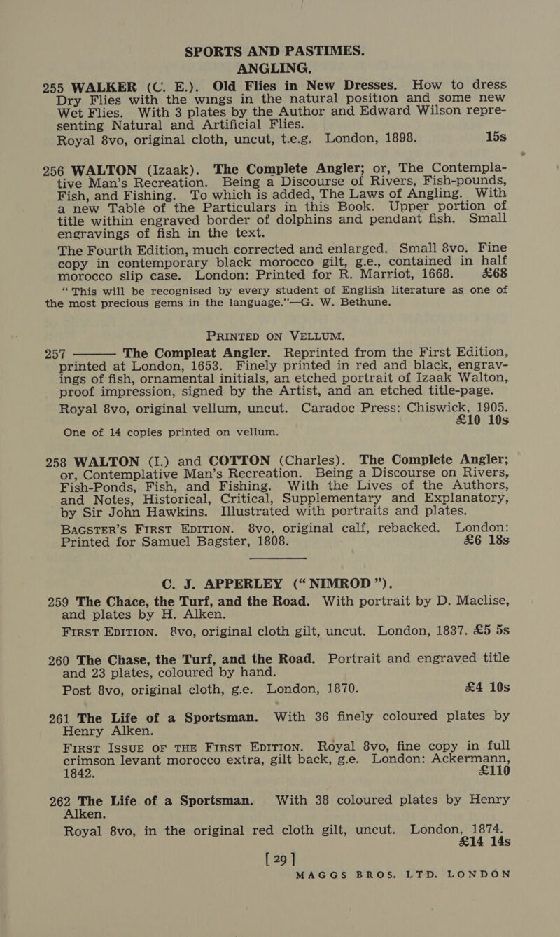 ANGLING. 255 WALKER (C. E.). Old Flies in New Dresses. How to dress Dry Flies with the wings in the natural position and some new Wet Flies. With 3 plates by the Author and Edward Wilson repre- senting Natural and Artificial Flies. Royal 8vo, original cloth, uncut, t.e.g. London, 1898. 15s 256 WALTON (Izaak). The Complete Angler; or, The Contempla- tive Man’s Recreation. Being a Discourse of Rivers, Fish-pounds, Fish, and Fishing. To which is added, The Laws of Angling. With a new Table of the Particulars in this Book. Upper portion of title within engraved border of dolphins and pendant fish. Small engravings of fish in the text. The Fourth Edition, much corrected and enlarged. Small 8vo. Fine copy in contemporary black morocco gilt, g.e., contained in half morocco slip case. London: Printed for R. Marriot, 1668. £68 “This will be recognised by every student of English literature as one of the most precious gems in the language.”—G. W. Bethune. PRINTED ON VELLUM. 257 The Compleat Angler. Reprinted from the First Edition, printed at London, 1653. Finely printed in red and black, engrav- ings of fish, ornamental initials, an etched portrait of Izaak Walton, proof impression, signed by the Artist, and an etched title-page. Royal 8vo, original vellum, uncut. Caradoc Press: Chiswick, 1905. £10 10s  One of 14 copies printed on vellum. 258 WALTON (I.) and COTTON (Charles). The Complete Angler; or, Contemplative Man’s Recreation. Being a Discourse on Rivers, Fish-Ponds, Fish, and Fishing. With the Lives of the Authors, and Notes, Historical, Critical, Supplementary and Explanatory, by Sir John Hawkins. Illustrated with portraits and plates. BAGSTER’S FIRST EDITION. 8vo, original calf, rebacked. London: Printed for Samuel Bagster, 1808. £6 18s C. J. APPERLEY (“NIMROD”). 259 The Chace, the Turf, and the Road. With portrait by D. Maclise, and plates by H. Alken. First EDITION. &amp;vo, original cloth gilt, uncut. London, 1837. £5 5s 260 The Chase, the Turf, and the Road. Portrait and engraved title and 23 plates, coloured by hand. Post 8vo, original cloth, g.e. London, 1870. £4 10s 261 The Life of a Sportsman. With 36 finely coloured plates by Henry Alken. First ISSUE OF THE First EpITION. Royal 8vo, fine copy in full crimson levant morocco extra, gilt back, g.e. London: myn) wae 1842. 110 a ane Life of a Sportsman. With 38 coloured plates by Henry en. Royal 8vo, in the original red cloth gilt, uncut. London, 1874. £14 14s [ 29 ]