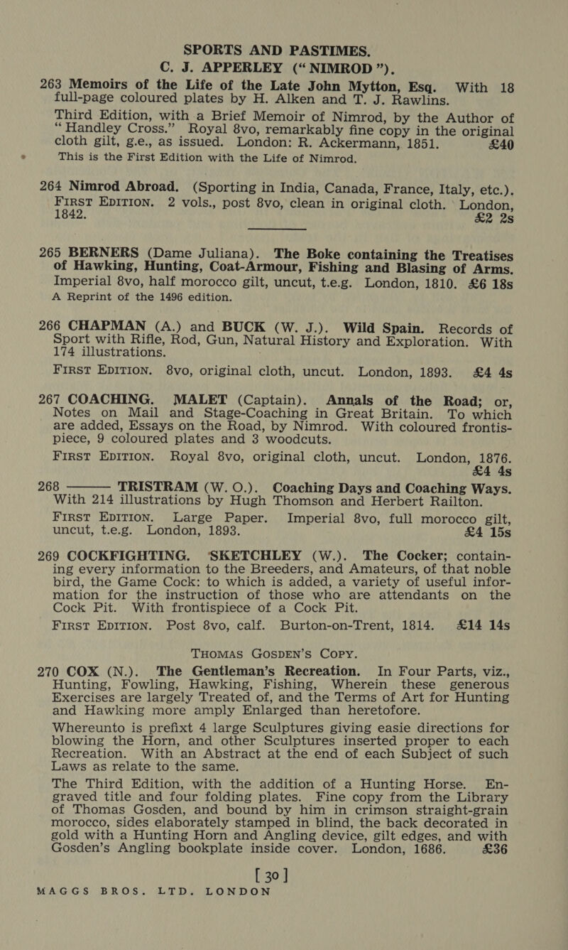C. J. APPERLEY (“NIMROD ”). 263 Memoirs of the Life of the Late John Mytton, Esq. With 18 full-page coloured plates by H. Alken and T. J. Rawlins. Third Edition, with.a Brief Memoir of Nimrod, by the Author of “Handley Cross.” Royal 8vo, remarkably fine copy in the original cloth gilt, g.e., as issued. London: R. Ackermann, 1851. £40 This is the First Edition with the Life of Nimrod. 264 Nimrod Abroad. (Sporting in India, Canada, France, Italy, etc.). First EDITION. 2 vols., post 8vo, clean in original cloth. ° London, 1842. £2 2s 265 BERNERS (Dame Juliana). The Boke containing the Treatises of Hawking, Hunting, Coat-Armour, Fishing and Blasing of Arms. Imperial 8vo, half morocco gilt, uncut, t.e.g. London, 1810. £6 18s A Reprint of the 1496 edition. 266 CHAPMAN (A.) and BUCK (W. J.). Wild Spain. Records of Sport with Rifle, Rod, Gun, Natural History and Exploration. With 174 illustrations. FIRST EDITION. 8vo, original cloth, uncut. London, 1893. £4 4s 267 COACHING. MALET (Captain). Annals of the Road; or, Notes on Mail and Stage-Coaching in Great Britain. To which are added, Essays on the Road, by Nimrod. With coloured frontis- piece, 9 coloured plates and 3 woodcuts. First EpITion. Royal 8vo, original cloth, uncut. London, 1876. &amp;4 4s 268 - TRISTRAM (W. O.). Coaching Days and Coaching Ways. With 214 illustrations by Hugh Thomson and Herbert Railton. First EpITIon. Large Paper. Imperial 8vo, full morocco gilt, uncut, t.e.g. London, 1898. &amp;4 15s 269 COCKFIGHTING. ‘SKETCHLEY (W.). The Cocker; contain- ing every information to the Breeders, and Amateurs, of that noble bird, the Game Cock: to which is added, a variety of useful infor- mation for the instruction of those who are attendants on the Cock Pit. With frontispiece of a Cock Pit. First EpITIOoN. Post 8vo, calf. Burton-on-Trent, 1814. £14 14s  THOMAS GOSDEN’S COPY. 270 COX (N.). The Gentleman’s Recreation. In Four Parts, viz., Hunting, Fowling, Hawking, Fishing, Wherein these generous Exercises are largely Treated of, and the Terms of Art for Hunting and Hawking more amply Enlarged than heretofore. Whereunto is prefixt 4 large Sculptures giving easie directions for blowing the Horn, and other Sculptures inserted proper to each Recreation. With an Abstract at the end of each Subject of such Laws as relate to the same. The Third Edition, with the addition of a Hunting Horse. En- graved title and four folding plates. Fine copy from the Library of Thomas Gosden, and bound by him in crimson straight-grain morocco, sides elaborately stamped in blind, the back decorated in gold with a Hunting Horn and Angling device, gilt edges, and with Gosden’s Angling bookplate inside cover. London, 1686. £36 [ 30 ]
