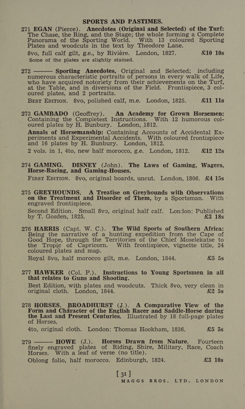 271 EGAN (Pierce). Anecdotes (Original and Selected) of the Turf: The Chase, the Ring, and the Stage; the whole forming a Complete Panorama of the Sporting World. With 13 coloured Sporting Plates and woodcuts in the text by Theodore Lane. 8vo, full calf gilt, g.e., by Riviere. London, 1827. £10 10s Some of the plates are slightly stained. 272 Sporting Anecdotes, Original and Selected; including numerous characteristic portraits of persons in every walk of Life, who have acquired notoriety from their achievements on the Turf, at the Table, and in diversions of the Field. Frontispiece, 3 col- oured plates, and 2 portraits. BEsT EDITION. 8vo, polished calf, m.e. London, 1825. £11 11s  273 GAMBADO (Geoffrey). An Academy for Grown Horsemen: Containing the Completest Instructions. With 12 humorous col- oured plates by H. Bunbury. London, 1812. Annals of Horsemanship: Containing Accounts of Accidental Ex- periments and Experimental Accidents. With coloured frontispiece and 16 plates by H. Bunbury. London, 1812. 2 vols. in 1, 4to, new half morocco, g.e. London, 1812. £12 12s 274 GAMING. DISNEY (John). The Laws of Gaming, Wagers, Horse-Racing, and Gaming-Houses. First EDITION. 8vo, original boards, uncut. London, 1806. £4 15s 275 GREYHOUNDS. A Treatise on Greyhounds with Observations on the Treatment and Disorder of Them, by a Sportsman. With engraved frontispiece. Second Edition. Small 8vo, original half calf. London: Published by T. Gosden, 1825. £3 18s 276 HARRIS (Capt. W. C.). The Wild Sports of Southern Africa: Being the narrative of a hunting expedition from the Cape of Good Hope, through the Territories of the Chief Moselekatse to the Tropic of Capricorn. With frontispiece, vignette title, 24 coloured plates and map. Royal 8vo, half morocco gilt, m.e. London, 1844. 255s 277 HAWKER (Col. P.). Instructions to Young Sportsmen in all that relates to Guns and Shooting. Best Edition, with plates and woodcuts. Thick 8vo, very clean in original cloth. London, 1844. £&amp;2 5s 278 HORSES. BROADHURST (J,). A Comparative View of the Form and Character of the English Racer and Saddle-Horse during ees and Present Centuries. Illustrated by 18 full-page plates of Horses. 4to, original cloth. London: Thomas Hookham, 1836. ao) OS 279 HOWE (J.). Horses Drawn from Nature. Fourteen finely engraved plates of Riding, Shire, Military, Race, Coach Horses. With a leaf of verse (no title). Oblong folio, half morocco. Edinburgh, 1824. £3 10s [ 31] 