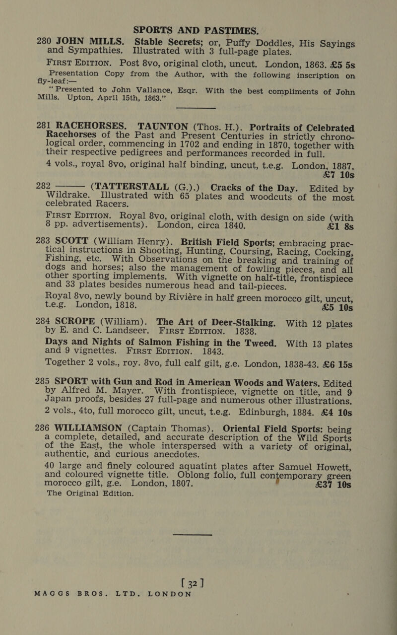 280 JOHN MILLS. Stable Secrets; or, Puffy Doddles, His Sayings and Sympathies. Illustrated with 3 full-page plates. FIRST EDITION. Post 8vo, original cloth, uncut. London, 1863. £5 5s Presentation Copy from the Author, with the following inscription on fly-leaf:— “Presented to John Vallance, Esqr. With the best compliments of John Mills. Upton, April 15th, 1863.” 281 RACEHORSES. TAUNTON (Thos. H.). Portraits of Celebrated Racehorses of the Past and Present Centuries in strictly chrono- logical order, commencing in 1702 and ending in 1870, together with their respective pedigrees and performances recorded in full. 4 vols., royal 8vo, original half binding, uncut, t.e.g. a eaadae eee s 282 (TATTERSTALL (G.).) Cracks of the Day. Edited by Wildrake. Illustrated with 65 plates and woodcuts of the most celebrated Racers. First EDITION. Royal 8vo, original cloth, with design on side (with 8 pp. advertisements). London, circa 1840. £1 8s 283 SCOTT (William Henry). British Field Sports; embracing prac- tical instructions in Shooting, Hunting, Coursing, Racing, Cocking, Fishing, etc. With Observations on the breaking and training of dogs and horses; also the management of fowling pieces, and all other sporting implements. With vignette on half-title, frontispiece and 33 plates besides numerous head and tail-pieces. Royal 8vo, newly bound by Riviére in half green morocco gilt, uncut, t.e.g. London, 1818. £5 10s 284 SCROPE (William). The Art of Deer-Stalking. With 12 plates by E. and C. Landseer. First EpiTion. 1838. Days and Nights of Salmon Fishing in the Tweed. With 13 plates and 9 vignettes. First EDITION. 1843. Together 2 vols., roy. 8vo, full calf gilt, g.e. London, 1838-43. £6 15s  285 SPORT with Gun and Rod in American Woods and Waters. Edited by Alfred M. Mayer. With frontispiece, vignette on title, and 9 Japan proofs, besides 27 full-page and numerous other illustrations. 2 vols., 4to, full morocco gilt, uncut, t.e.g. Edinburgh, 1884. £4 10s 286 WILLIAMSON (Captain Thomas). Oriental Field Sports: being a complete, detailed, and accurate description of the Wild Sports of the East, the whole interspersed with a variety of original, authentic, and curious anecdotes. 40 large and finely coloured aquatint plates after Samuel Howett, and coloured vignette title. Oblong folio, full contemporary green morocco gilt, g.e. London, 1807. £37 10s The Original Edition. [ 32]
