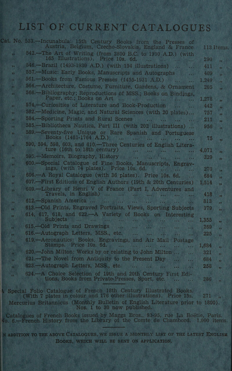  Austria, - Belgium, ~Czecho-Slovakia, England &amp; France > 165. Iustrations), Price LOS ORK Pies) Mabie » ‘a 546. Brazil (1493- 1930 A.D.) €with 154 ‘llustratioas) :- » 587. —Music: Early Books, Manuscripts and Autographs _ 4 oe vA fe R 564. —Architecture, Costume, Furniture, Gardens, &amp; Ornament» aay 566. Bibliography; Reproductions it MSS.; Books on Bindings,” baa 574,—Curiosities of Literature and: Toole Producttan ey? : ue 582. —Medicine, Magic, and Natural Sciences with 20 lates). fi 584, Sporting Prints. and Rural Scenes, ad 2 885,—Bibliotheca Nautica, Part III (with 202 Hiuatratiotie) 589. Seventy-five Unique or Rare | ‘Spanish. and ‘parhniee a  - 590, 594, 598, 603, and 610.—Three Centuries of English Litera- spt : ture. (16th. to 18th. century) ieee inpaoa ir anemren uit mab Ba uae __595.—-Memoirs, Biography, History; ..., iu ey te a ings, (with 74 plates). ~Price. 10s. 6d. Re ae 606 —A Royal Catalogue (with 36 plates). Price 10s. 6d. ab - 807. First Editions of English Authors (19th &amp; 20th Centuries) 309. —Library of Henri V of Shanice ‘apes Ty Adventures and. “” 12,—Spanish America... 4... ee Le vaquas oa : 614, 617, 618, and 698 A Meitpis of chs on bs i auint        ~ + Nos. 1 to 30 now published. a  — eae Er Aaa 2 brary of the an de. det 113 Terns 290 29 i ines 411 ay a! : Aid bane cae: 205 3 , AE 157 4 sa cy ee 956 4, . 75 : ae # OTL He 74 aa 300.4. (684 ” esciotia SG Uae  . Subjects. seas Vu NUnre ca Omaha ve -) 615.Old Prints and Drawings OO: of Pee Me eet Tees 616.—Autograph Lederk) MSs. eter yi a es 225, ia eee AS 7 Aeronautics: Books, Engravings, and Air Mail Postage cpm Stamps. Price We 6doy ) vn nS | 684. eta a 620. —John Milton: Works by or relating heniahes Milton NBO oP igy* | —The Novel. ‘from Antiquity to the aie ee: a een OORT a) : - 623.—Autograph Letters, MSS., ete. CSR Ca Ae UT gt Kh ip 5B i, 624, at Choice: Selection of 19th. ‘and 20th’ Conta! First Radi ARPES. Se rae. tions, Books. from Private,Presses, Sport, 1 Ee eG i * 286. Shs nite a a ae sea ' : a ntu Tlustrated Be ksi a * te spel i fale ‘Catalog! of ae 0G, Contr Mast Bowl Reis.) M27 ees ca  