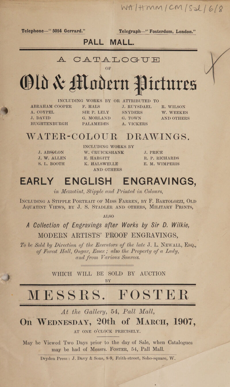 wT eS Wh fmm (CM [Sal | 6/g  Telephone—‘ 5054 Gerrard.” Telegraph—‘ Fosterdom, London.” PALL MALL.     = ee A Ere Cr U Old &amp; Madern Pictures INCLUDING WORKS BY OR ATTRIBUTED TO  ABRAHAM COOPER F. HALS J. RUYSDAEL R. WILSON A. COYPEL SIR P. LELY SNYDERS W. WEEKES J. DAVID G. MORLAND G. TOWN AND OTHERS HUGHTENBURGH PALAMEDES A. VICKERS WATER-COLOUR DRAWINGS, INCLUDING WORKS BY J. ABSOLON W. CRUICKSHANK J. PRICE J. W. ALLEN EK. HARGITT R. P. RICHARDS S. L. BOOTH K. HALSWELLE E. M. WIMPERIS AND OTHERS EARLY ENGLISH ENGRAVINGS, in Mezzotint, Stipple and Printed in Colours, INCLUDING A STIPPLE PorTRAIT OF Miss FARREN, BY F. BARTOLOZZI, OLD AQUATINT VIEWS, BY J. S. STADLER AND OTHERS, MILITARY PRINTS, ALSO A Collection of Engravings after Works by Sir D. Wilkie, MODERN ARTISTS’ PROOF ENGRAVINGS, To be Sold by Direction of the Hxecutors of the late J. L. NEWALL, Esq., of Forest Hall, Ongar, Hssex ; also the Property of a Lady, and from Various Sources.   WHICH WILL BE SOLD BY AUCTION BY MESSRS. FOSTER At the Gallery, 54, Pall Mall, On WEDNESDAY, 20th of Marcu, 1907, AT ONE O'CLOCK PRECISELY.     May be Viewed Two Days prior to the day of Sale, when Catalogues may be had of Messrs. Foster, 54, Pall Mall.  Dryden Press: J. Davy &amp; Sons, 8-9, Frith-street, Soho-square, W.