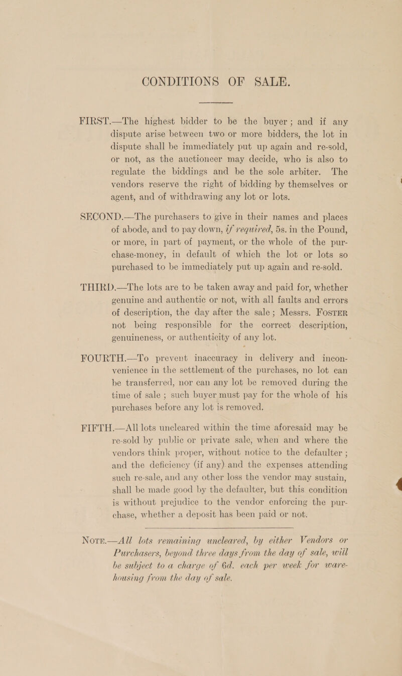 CONDITIONS OF SALE. FIRST.—The highest bidder to be the buyer; and if any dispute arise between two or more bidders, the lot in dispute shall be immediately put up again and re-sold, or not, as the auctioneer may decide, who is also to regulate the biddings and be the sole arbiter. The vendors reserve the right of bidding by themselves or agent, and of withdrawing any lot or lots. SECOND.—tThe purchasers to give in their names and places of abode, and to pay down, ¢f required, 5s. in the Pound, or more, in part of payment, or the whole of the pur- chase-money, in default of which the lot or lots so purchased to be immediately put up again and re-sold. THIRD.—The lots are to be taken away and paid for, whether genuine and authentic or not, with all faults and errors of description, the day after the sale; Messrs. Foster not being responsible for the correct description, genuineness, or authenticity of any lot. FOURTH.—To prevent inaccuracy in delivery and incon- venience in the settlement of the purchases, no lot can be transferred, nor can any lot be removed during the time of sale ; such buyer must pay for the whole of his purchases before any lot is removed. FIFTH.—Ali lots uncleared within the time aforesaid may be re-sold by public or private sale, when and where the vendors think proper, without notice to the defaulter ; and the deficiency (if any). and the expenses attending such re-sale, and any other loss the vendor may sustain, shall be made good by the defaulter, but this condition is without prejudice to the vendor enforcing the pur- chase, whether a deposit has been paid or not. Norte.  All lots remaining uncleared, by either Vendors or Purchasers, beyond three days from the day of sale, witl be subject to a charge of 6d. each per week for ware- housing from the day of sale.