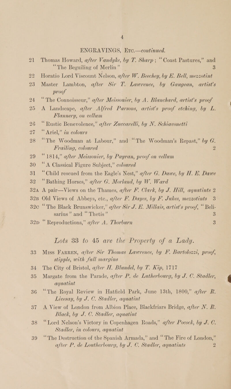 ENGRAVINGS, Etc.—continued. Thomas Howard, after Vandyke, by T. Sharp; “Coast Pastures,” and “The Beguiling of Merlin” 3 Horatio Lord Viscount Nelson, after W. Beechey, by E. Bell, mezzotint Master Lambton, after Sir 7. Lawrence, by Gaugean, artist’s proof “The Connoisseur,” after Meissonier, by A. Blanchard, artist’s proof A Landscape, after Alfred Parsons, artists proof etching, by L. Flannery, on vellum “Rustic Benevolence,” after Zuccarelli, by N. Schiavonetti Ariel,” 22 colours “The Woodman at Labour,” and “The Woodman’s Repast,” by G. Frailing, coloured 2 “1814,” after Meissonier, by Payran, proof on vellum ‘A Classical Figure Subject,” coloured ‘Child rescued from the Eagle’s Nest,” after G. Dawe, by H. FE. Dawe ‘Bathing Horses,” after G. Morland, by W. Ward A pair—Views on the Thames, after F’. Clark, by J. Hill, aquatints 2 Old Views of Abbeys, etc., after I. Dayes, by F. Jukes, mezzotints 3 “The Black Brunswicker,” a/ter Sir J. HL. Millais, artist's proof, “ Beli- sarius”” and © Thetis” 5) Reproductions,” after A. Thorburn 3 Lots 38 to 45 are the Property of a Lady. Miss Farren, after Sir Thomas Lawrence, by KF. Bartolozzi, proof, stipple, with full margins The City of Bristol, after H. Blundel, by T. Kip, 1717 Margate from the Parade, after P. de Lutherbourg, by J. C. Stadler, aquatint “The Royal Review in Hatfield Park, June 13th, 1800,” after R. Livesay, by J. C. Stadler, aquatint A View of London from Albion Place, Blackfriars Bridge, after N. R. Black, by J. C. Stadler, aquatint “Tord Nelson’s Victory in Copenhagen Roads,” after Pocock, by J. C. Stadler, in colours, aquatint “The Destruction of the Spanish Armada,” and “The Fire of London,” after P, de Loutherbourg, by J. C. Stadler, aquatints 2