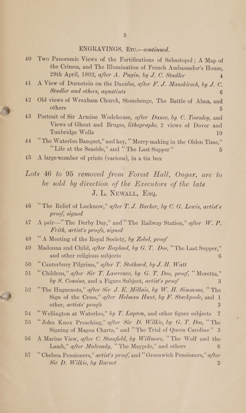 — 40 45 ENGRAVINGS, Ero.—continued. Two Panoramic Views of the Fortifications of Sebastopol; A Map of the Crimea, and The Illumination of French Ambassador’s House, 29th April, 1802, after A. Pugin, by J. C. Stadler 4 A View of Durnstein on the Danube, after F'. J. Manskirsch, by J. C. Stadler and others, aquatints 6 Old views of Wrexham Church, Stonehenge, The Battle of Alma, and others ‘) Portrait of Sir Armine Wodehouse, after Dance, by C. Townley, and Views of Ghent and Bruges, lithographs, 2 views of Dover and Tunbridge Wells 10 “The Waterloo Banquet,” and key, ‘ Merry-making in the Olden Time,” “Life at the Seaside,” and ‘‘ The Last Supper ” 5 A large number of prints (various), in a tin box 46 47 be sold by direction of the Haxecutors of the late J. L. NEWALL, Esa. “The Relief of Lucknow,” after T. J. Barker, by C. G. Lewis, artist's proof, signed . A pair—The Derby Day,” and “The Railway Station,” after W. P. Lrith, artist’s proofs, signed “ A Meeting of the Royal Society, by Zobel, proof Madonna and Child, after Raphael, by G. T. Doo, “The Last Supper,” and other religious subjects 6 “Canterbury Pilgrims,” after 7. Stothard, by J. H. Watt “Children,” after Sir T. Lawrence, by G. T. Doo, proof, “ Moretta,” by S. Cousins, and a Figure Subject, artist’s proof 3 “The Huguenots,” after Sir J. H. Millais, by W. H. Simmons, “ The Sign of the Cross,” after Holman Hunt, by F’. Stackpoole, and 1 other, artists’ proofs 3 “Wellington at Waterloo,” by 7. Lupton, and other figure subjects 7 “John Knox Preaching,” after Sir D. Wilkie, by G. T. Doo, “The Signing of Magna Charta,” and “The Trial of Queen Caroline” 3 A Marine View, after C. Stanfield, by Willmore, “The Wolf and the Lamb,” after Mulready, “The Maypole,” and others 6 “Chelsea Pensioners,” artist’s proof, and “ Greenwich Pensioners,” after Sir D. Wilkie, by Burnet 2