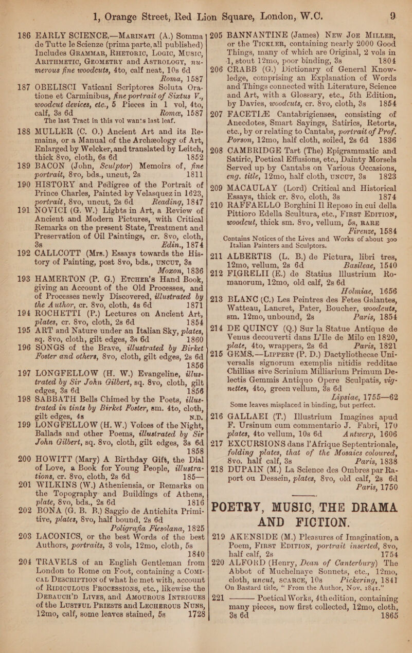 186 EARLY SCIENCE,—Marinatr (A.) Somma de Tutte le Scienze (prima parte, all published) Includes GRAMMAR, RHETORIO, Loaic, Music, ARITHMETIO, GEOMETRY and ASTROLOGY, nu- merous fine woodcuts, 4to, calf neat, 10s 6d Roma, 1587 OBELISCI Vaticani Scriptores Soluta Ora- tione et Carminibus, fine portrait of Sixtus V., woodcut devices, etc., 5 Pieces in 1 vol, 4to, calf, 3s 6d Rome, 1587 The last Tract in this vol wants last leaf, MULLER (C. O.) Ancient Art and its Re- mains, or a Manual of the Archeology of Art, Enlarged by Welcker, and translated by Leitch, thick 8vo, cloth, 6s 6d 1852 BACON (John, Sculptor) Memoirs of, fine portrait, 8vo, bds., uncut, 2s 1811 HISTORY and Pedigree of the Portrait of Prince Charles, Painted by Velasquezin 1623, portrait, 8vo, uncut, 2s 6d Reading, 1847 NOVICI (G. W.) Ligbts in Art, a Review of Ancient and Modern Pictures, with Critical Remarks on the present State, Treatment and Preservation of Oil Paintings, cr. 8vo, cloth, 38 Edin., 1874 CALLCOTT (Mrs.) Essays towards the His- tory of Painting, post 8vo, bds., UNcUT, 3s Moxon, 1836 HAMERTON (P. G.) Etcuer’s Hand Book, giving an Account of the Old Processes, and of Processes newly Discovered, tiustrated by the Author, cr. 8vo, cloth, 4s 6d 1871 ROCHETTI (P.) Lectures on Ancient Art, plates, cr. 8vo, cloth, 28 6d 1854 ART and Nature under an Italian Sky, plates, sq. 8vo, cloth, gilt edges, 38 6d 1860 SONGS of the Brave, illustrated by Birket Foster and others, 8vo, cloth, gilt edges, 2s 6d 1856 LONGFELLOW (H. W.) Evangeline, ilus- trated by Sir John Gilbert, sq. 8vo, cloth, gilt edges, 3s 6d 1856 198 SABBATH Bells Chimed by the Poets, tllus- trated in tints by Birket Foster, sm. 4to, cloth, gilt edges, 4s N.D. LONGFELLOW (H. W.) Voices of the Night, Ballads and other Poems, tllustrated by Sir John Gilbert, sq. 8vo, cloth, gilt edges, 8s 6d 1858 HOWITT (Mary) A Birthday Gift, the Dial of Love, a Book for Young People, tllustra- tions, cr. 8vo, cloth, 28 6d 185— WILKINS (W.) Atheniensia, or Remarks on the Topography and Buildings of Athens, plate, 8vo, bds., 28 6d 1816 BONA (G. B. B.) Saggio de Antichita Primi- tive, plates, 8vo, half bound, 2s 6d Poligrafia Fiesolana, 1825 LACONICS, or the best Words of the best Authors, portraits, 3 vols, 12mo, cloth, 5s 1840 TRAVELS of an English Gentleman from London to Rome on Foot, containing a ComrI- caL DescrirTION of what he met with, account of RipicuLous Procsssrons, etc., likewise the Desavou’pD Lives, and AMouROUsS INTRIGUES of the Lust¥FuUL Prizsts and LecHEROus Nouns, 12mo, calf, some leaves stained, 5s 1728 187 188 189 190 191 192 193 194 195 196 197 199 200 201 202 203 204 205 BANNANTINE (James) New Jor Miter, or the TICKLER, containing nearly 2000 Good Things, many of which are Original, 2 vols in 1, stout 12mo, poor binding, 3s 1804 CRABB (G.) Dictionary of General Know- ledge, comprising an Explanation of Words and Things connected with Literature, Science and Art, with a Glossary, etc., 5th Edition, by Davies, woodcuts, cr. 8vo, cloth, 8s 1854 FACETIA® Cantabrigienses, consisting of Anecdotes, Smart Sayings, Satirics, Retorts, etc., by or relating to Cantabs, purtratt of Prof. Porson, 12mo, half cloth, soiled, 2s 6d 1836 CAMBRIDGE Tart (The) Epigrammatic and Satiric, Poetical Effusions, etc,, Dainty Morsels Served up by Cantabs on Various Occasions, eng. title, 12mo, half cloth, uNcuT, 8s 1823 MACAULAY (Lord) Critical and Historical Essays, thick cr. 8vo, cloth, 3s 1874 RAFFAELLO Borghini Il Reposo in cui della Pittioro Edella Scultura, etc., First Epitron, woodcut, thick sm, 8vo, vellum, 5s, RARE Firenze, 1584 Contains Notices of the Lives and Works of about 300 Italian Painters and Sculptors. 211 ALBERTIS (L. B.) de Pictura, libri tres, 12mo, vellum, 2s 6d Basileae, 1540 212 FIGRELII (E.) de Statius Illlustrium Ro- manorum, 12mo, old calf, 2s 6d Holmiae, 1656 213 BLANC (C.) Les Peintres des Fetes Galantes, Watteau, Lancret, Pater, Boucher, woodcuts, sm. 12mo, unbound, 2s Paris, 1854 214 DE QUINCY (Q.) Sur la Statue Antique de Venus decouverti dans L’Ile de Milo en 1820, plate, 4to, wrappers, 2s 6d Paris, 1821 215 GEMS.—Lirpert (P. D.) Dactyliothecae Uni- versalis signorum exemplis nitidis redditae Chillias sive Scrinium Milliarium Primum De- lectis Gemmis Antiquo Opere Sculpatis, vig- nettes, 4to, green vellum, 3s 6d Lipsiae, 1755—62 Some leaves misplaced in binding, but perfect. 216 GALLAEI (T.) [llustrium Imagines apud F. Ursinum cum commentario J. Fabri, 170 plates, 4to vellum, 10s 6d Antwerp, 1606 217 EXCURSIONS dans I’ Afrique Septentrionale, folding plates, that of the Mosaics coloured, 8vo. half calf, 3s Paris, 1838 218 DUPAIN (M.) La Science des Ombres par Ra- port ou Dessein, plates, 8vo, old calf, 28 6d Paris, 1750 POETRY, MUSIC, THE DRAMA AND FICTION. 219 AKENSIDE (M.) Pleasures of Imagination, a Poem, First EDITION, portrait inserted, 8vo, half calf, 2s 1754 220 ALFORD (Henry, Dean of Canterbury) The Abbot of Muchelnaye Sonnets, etc., 12mo, cloth, uncué, SCARCE, 10s Pickering, 1841 On Bastard title, “ From the Author, Nov, 1841.” Poetical Works, 4thedition, containing many pieces, now first collected, 12mo, cloth, 38 6d 1865 . 206 207 208 209 210  221 