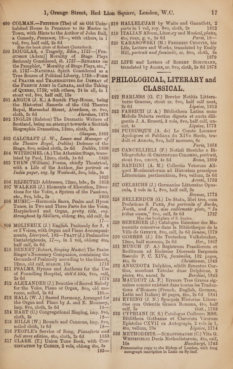 499 500 501 510 51 — 512 — -613 515 516 517 COLMAN.—Petition (The) of an Old Unin- habited House in Penzance to its Master in Town, with Hints to the Author of John Bull, a Comedy, Penzance, 18—, with others, in i vol, 8vo, half calf, 2s 6d Has the book plate of Robert Clutterbuck. DOUGLAS, a Tragedy, Hdin., 1757—[ Frr- 518 519 520 Seriously Considered, 2b. 1757—Remarks on the Pamphlet, ‘ Morality of Stage Plays, etc.,” 4b, 1757—Nationau Spirit Considered as ‘a True Source of Political Liberty, 1758—Form of PRAYER and THANKSGIVING for DEFEaT of the Frenco Army in Canapa, and the Taking of QueBgo, 1759; with others, 24 in all, in 1 stout vol, 8vo, half calf, 15s ANGUS (J. K.) A Scotch Play-House, being the Historical Records of the Old Theatre Royal, Mareschal Street, Aberdeen, cr. 8vo, cloth, 2s 6d _ Aberdeen, 1878 521 ys HALLELUJAH by Waite and Gauntlett, 2 parts in 1 vol, roy. 8vo, cloth, 2s 1812 ITALIAN Album, Literary and Musical, plates, 4to, roan, g. e., 28 6d Paris, 18— KARASOWSKI (M.) Freperic CHoprriy, his Life, Letters and Works, translated by Emily Hill, portrait and facsimile, cr. 8vo, cloth, es 1879 LIFE and Letters of Rospert SCHUMANN, translated by ALGER, cr. 8vo, cloth, 28 6d 1878  522 523 Biographia Dramatica, 12mo, cloth, 3s Glasgow, 1868 CALCRAFT (J. W., Lessee and Manager of the Theatre Royal, Dublin) Defence of the Stage, 8vo, soiled cloth, 28 6d Dublin, 1839 WITZSCHEL (A,) The Athenian Stage, trans- lated by Paul, 12mo, cloth, 1s 6d 1850 THEW (William) Poems, chiefly Theatrical, with a Life of the Author, fine portrait on India paper, eng. by Woolnoth, 8vo, bds., 38 1825 REJECTED Addresses, 12mo, bds., 28 1813 WALKER (J.) Elements of Elocution, Direc- tions for the Voice, a System of the Passions, etc., 8vo, bds., 28 1810 MUSIC.—Harmonia Sacra, Psalm and Hymn Tunes, in Two and Three Parts for the Voice, Harpischord and Organ, pretty title, eng. throughout by Skillarn, oblong 4to, old calf, 5s 17— MOLINEUX (J.) Inglish Psalmody for 3, 4 or 5 Voices, with Organ and Piano Accompani- ments, Liverpool, 182—Prart (J.) Psalmodies Cantabrigiensis, 17—, in 1 vol, oblong 4to, half calf, 6s 6d BENNET (Robert, Singing Master) The Psalm Singer’s Necessary Companion, containing the Grounds of Psalmody according to the Gamut, 12mo, old calf, scarce, 10s 1718 PSALMS, Hymns and Anthems for the Use of Foundling Hospital, etch’d title, 8vo, calf, 28 6d , 1774 ALEXANDER (J.) Beauties of Sacred Melody for the Voice, Piano or Organ, 8vo, old mo- rocco, soiled, 2s 6d 180— HALL (W. J. ) Sacred Harmony, Arranged for the Organ and Piano by A. and E. Mounsey, imp. 8vo, cloth, 2s 6d 18-— HART (C. ) Congregational Singing, imp. 8vo, cloth, 28 18— HILLS (W.) Rounds and Cannons, imp. 8vo, soiled cloth, 1s 6d Ie PEOPLE’s Service of Song, Pianoforte and full score edition, 4to, cloth, 2s 6d 1853 CLARK (T.} Union Tune Book, with Con- TINUATION by CoBBIN, 2 vols, oblong 4to, he 185 524 525 526 527 528 529 530 531 532 503 | 5385 536 CLASSICAL. HARLESS (G. C.) Brevior Notitia Littera- turae Graecae, stout cr. 8vo, half calf neat, 2s 6d Lipsiae, 1812 FABRICII (J. A.) Bibliotheca Latina nunc Meluiis Delecta rectius digesta et aucta dili- gentia J. A. Ernesti, 3 vols, 8vo, half calf, un- cut, 4s Lipsiae, 1773 PUIBUSQUE (A. de) Le Comte Lucanor Apologues et Fabliaux du XIVe Siecle, tra-&lt; duit et Annote, 8vo, half morocco, 6s Paris, 1854 CANCELLIELI (F.) Notizii Storiche e Bi- bliografiche di CrIstoroRO COLOMBO, portrait, stout 8vo, UNCUT, 4s 6d Roma, 1809 BANDINI (A. M.) Collectio Veterum Ali- quot Monimentorum ad Historiam praecipue Litterariam pertinentium, 8vo, vellum, 2s 6d Arreti, 1752 OELRICHS (J.) Germaniae Litteratae Opus- cula, 2 vols in 1, 8vo, half calf, 3s Bremae, 1772 BELLENDUS (G.) De Statu, libri tres, cum Prefatione S. Parr, fine portraits of Burke, North, and Fox, also emblematic plate, “ In tribus unum,” 8vo, calf, 8s 6d 8 Has the bookplate of S. Squire. SENEBIER (J.) Catalogue Raisonne des Ma- nuscrits conserves dans la Bibliotheque de la Ville de GENEVE, 8vo, calf, 8s 6d Geneve, 1779 GORRES (J.) Die Teutschen Volksbucher, 12mo, half morocco, 2s 6d Her., 1807 MUNCH (P. A.) Registrum Praediorum et Redituum ad Icclesias Dioceesis Bergensis Saeculo P. C. X1Ve, facsimiles, 132 pages, 4to, 3s Christianae, 1848 ANUECDOTA Delphica, edidit Ernestus Cur- tius, accedunt Tabulae duae Delphicae, 2 plates, 4to, uncut, 3s Berolini, 1848 MAUDUIT (A. F.) Erreurs Tres Graves sig- nalees comme existant dans toutes les Traduc- tions d’Homere (French, English, German, Latin and Italian) 40 pages, 4to, 2s €d 1841 EYRING (J. N.) Synopsis Historiae Litera- riae qua Orientis Graeca Romana, 4to, half calf, 3s Gott., 1788 CYPRIANI (E. 8.) Catalogus Codicum MSS. Biblitheca Gothanae et Clarorum Virorum Kpistolae CX VII ex Autograpis, 2 vols in 1, 4to, vellum, 10s Lipsiae, 1714 METHODISTS.—ScuHarrsuHauvsir (C.) Vita G. WHITEFIELDI Ducis Methodistarum, 4to, calf, 10s Hamburgi, 1743 Presentation copy to the Bishop of London, with long autograph inscription in Latin on fly-leaf.