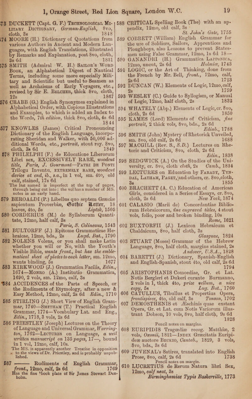  : 3 DUCKETT (Capt. G. F.) TecunonoatcaL Mr- _ LITARY Dictionary, German-English, 8vo, cloth, 3s 74 MOORE (H.) Dictionary of Quotations from various Authors in Ancient and Modern Lan- guages, with English Translations, illustrated by Remarks and Explanation, post 8vo, cloth, 38 6d 1831 75 SMITH (Admiral W. H.) Sartor’s Worp Book, an Alphabetical Digest of Nautical _ Terms, including some more especially Mili- tary and Scientific but useful to Seamen as well as Archaisms of Early Voyagers, etc., revised by Sir E. Betcuer, thick 8vo, cloth, 12s 1867 576 CRABB (G.) English Synonymes explained in _ Alphabetical Order, with Copious Illustrations and Examples, to which is added an Index to the Words, 7th edition, thick 8vo, cloth, 4s 6d 18 44 57 KNOWLES (James) Critical Pronouncing _ Dictionary of the English Language, incorpo- ' rating Sheridan and Walker, with 50,000 ad- ditional Words, etc., portrait, stout roy. 8vo, cloth, 3s 6d 1849 678 PHILELPHI (F.) de Educatione Liberorum Libri sex, EXCESSIVELY RARE, woodcut title, Paris, J. Gourmont—PatTrRI DE PoNTI _Trilogu Inventu, EXTREMELY RARE, woodcut ‘device at end, ib., s.a.,in 1 vol, sm. 4to, old calf, stained, 17s 6d The last named is imperfect at the top of pages, through being cut into: the volhasa number of MS. notes in an early hand, 579 BEROALDI (P.) Libellus quo septem Greecice -gapientum Proverbia, Gothic Better, 18 leaves, 4to, 5s Liptzk, 1505 580 CORDERIUS (M.) de Syllabarum Quanti- tate, 12mo, half calf, 3s Paris, S. Oolineaus, 1543 581 BULTORFF (J.) Epitome Grammaticae He- __ braicae, 12mo, bds., 28 Lugd. Bat., 1790 582 NOLENS Volens, or you shall make Latin whether you will or No, with the Youth’s Visible Bible, wants front., but has the emble- matical sheet of plates to each letter, sm. 12mo, _ wants binding, 5s 1677 688 KIRKWOOD (J.) Grammatica Faciiis, din., 1674—Monro (A.) Institutio Grammatica, 1690, 2 vols, sm. 12mo, calf, 3s %84 ACCIDENCES of the Parts of Speech, or the Rudiments of Etymology, after a new &amp; Easy Method, 12mo, calf, 2s 6d din., 1710 585 STIRLING (J.) Short View of English Gram- mar, 1740—SmerxamM (T.) Practical English Grammar, 1774—Vocabulary Lat. and Eng., Edin., 1718, 3 vols, 28 6d 586 PRIESTLEY (Joseph) Lectures on the Theory - of Language and Universal Grammar, Warring- ton, 1762—LeEctTuRES on Language, a well written manuscript on 135 pages, 17—, bound in 1 vol, 12mo, calf, 10s. The MS. is appatently wavelice Treatise in opposition + to the views of Dr. Priestley, and is probably unpub-  Ps  ; lished. 687 Rudiments of English Grammar, i front., 12mo, calf, 2s 6d 1769 = the fine *book plate of Sir James Stewart Den- olm.   19 588 CRITICAL Spelling Book (The) with an ap- pendix, 12mo, old calf, 3s - St. John’s Gate, 1755 589 COBBETT (William) English Grammar for the use of Soldiers, Sailors, Apprentices and Ploughboys, also Lessons to prevent States- men using False Grammar, 12mo, 1s 6d 18— GANANDRI (H.) Grammatica LArpPonica, 12mo, uncut, 2s 6d Holmie, 1743 LOGIC, or the Art of Thinking, done from the French by Mr. Bell, front., 12mo, calf, 28 6d 1723 = eae (W.) Elements of Logic, 12mo, calf, 1759 WESLEY (C.) Guide to Syllogism, or Manual of Logic, 12mo, half cloth, 2s 1832 WHATELY (Abp.) Elements of Logic, cr. 8vo, cloth, 2s 6d 1850 KAMES (Lord) Elements of Criticism, ine portrait, 2 thick vols, 8vo, bds., 2s 6d Edinb., 1788 SMITH (John) Mystery of Rhetorick Unveiled, sm. 8vo, old calf, 2s 6d 1688 597 MACGILL (Rev. S., S.D.) Lectures on Rhe- toric and Criticism, 8vo, cloth, 2s 6d Edin., 1838 SEDGWICK (A.) On the Studies of the Uni- versity, cr. 8vo, cloth cloth, 2s Camb., 1834 LECTURES on Education by Farapy, TyN- DAL, LATHAM, PaGeEt,'‘and others, cr. 8vo,cloth, 38 1855 BRACHETT (A. C.) Education of American Girls, considered in a Series of Essays, cr. 8vo, cloth, 2s 6d New York, 1874 CALASIO (Marii de) Concordantiae Biblio- rum Hebraicorum, fine engraved titles, 4 stout vols, folio, poor and broken binding, 10s Rome, 1621 BUXTORFII (J.) Lexicon Hebraicum et Chaldaicum, 8vo, half cloth, 3s Glasguae, 1824 STUART (Moses) Grammar of the Hebrew Language, 8vo, half cloth, margins stained, 2s : Andover, U.S.A., 1828 BARETTI (J.) Dictionary, Spanish-English and English-Spanish, stout 4to, old calf, 2s 6d 1794 605 ARISTOPHANIS Comoediae, Gr. et Lat. Notis Bergleri et Dukeri curante Burmanno, f ay in 1, thick 4to, prize vellum, a nice , 5s Lug. Bat., 1760 606 CATULLUS, Tibullus et Propertius Opera, frontispiece, 4to, old calf, 3s Tonson, 1702 607 DEMOSTHENIS et Zischinis quae exstant Opera, Gr. et Lat. cum Notis Variorum illus- trant Dobson, 10 vols, 8vo, half cloth, 9s 6d 1828 Pencil notes on margins. 608 EURIPIDIS Tragoediz recog. Matthie, 2 vols, Oxonti, 1821—InpEx Grecitatis Euripi- dex auctore Beck10, Cantad., 1829, 3 vols, 8vo, bds., 3s 6d 609 JUVENAL’s Satires, translated into Rati Prose, 8vo, calf, 2s 6d 1738 Pencil notes on margin, 610 LUCRETIUS de Rerum Natura libri Sex, 12mo, calf neat, 3s Birminghamiae Typis Baskerville, 1773 596 598 599 600 601 602 603 604