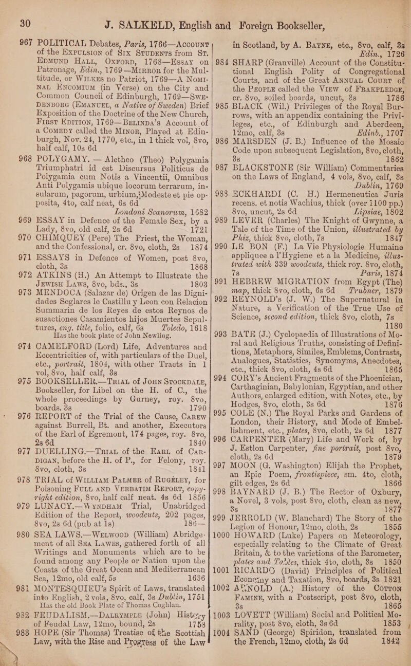 967 968 969 970 971 972 973 975 976 977 978 979 980 98 rs 982 983  POLITICAL Debates, Paris, 1766—AccouNT of the Expusion of Six StupEnts from St. in Scotland, by A. BayyE, etc., 8vo, calf, 3s Patronage, Hdin., 1769 —Mirror for the Mul- titude, or WILKES no Patriot, 1769—A Nomr- NAL ENcomIum (in Verse) on the City and Common Council of Edinburgh, 1769—Swe:- DENBORG (EMANUEL, a Native of Sweden) Brief Exposition of the Doctrine of the New Church, First Epition, 1769—Beninpa’s Account. of a ComeEby called the Minor, Played at Edin- burgh, Nov. 24, 1770, etc., in 1 thick vol, 8vo, POLYGAMY. — Aletheo (Theo) Polygamia Triumphatri id est Discursus Politicus de Polygamia cum Notis a Vincentii, Omnibus Anti Polygamis ubique locorum terrarum, in- sularum, pagorum, urbium,}Modeste et pie op- posita, 4to, calf neat, 6s 6d Londoni Scanorum, 1682 ESSAY in Defence of the Female Sex, by a Lady, 8vo, old calf, 2s 6d 1721 CHIMQUEY (Pere) The Priest, the Woman, ESSAYS in Defence of Women, post 8vo, ATKINS (d.) An Attempt to Illustrate the JEWISH Laws, 8vo, bds., 3s 1803 MIEENDOCA (Salazar de) Origen de las Digni- dades Seglares le Castillu y Leon con Relacion Summarin de los Reyes de estos Reynos de susactiones Casamientos hijos Muertes Sepul- tures, eng. title, folio, calf, 6s Toledo, 1618 Has the book plate of John Newling, CAMELFORD (Lord) Life, Adventures and Kecentricities of, with particulars of the Duel, etc., portraté, 1804, with other Tracts in 1 vol, 8vo, half calf, 3s BOOKSHLLER.—TRIAL of JOHN STOCKDALE, Bookseller, for Libel on the H. of C., the whole proceedings by Gurney, roy. 8vo, boards. 3s 1790 REPORT of the Trial of the Cause, Carew against Burrell, Bt. and another, Executors of the Earl of Egremont, 174 pages, roy. 8vo, 23 6d 1840 DUELLING.—Triat of the Eart of Car- DIGAN, before the H. of P., for Felony, roy. 8vo, cloth, 3s 1841 TRIAL of Witit1am PaLmer of RUGELEY, for Poisoning FULL AND VERBATIM REPORT, copy- right edition, 8vo, half calf neat. 48 6d 1856 LUNACY.—Wynpuam Trial, Unabridged Edition of the Report, woodcuts, 202 pages, 8vo, 2s 6d (pub at 1s) 18656— SEA LAWS.—WEtwoop (William) Abridge- ment of all Spa Lawes, gathered forth of all Writings and Monuments which are to be found among any People or Nation upon the Coasts of the Great Ocean and Mediterranean Sea, 12mo, old ealf, 5s 1636 MONTESQUIEU’s Spirit of Laws, translated into English, 2 vols, 8vo, calf, 3s Dublin, 1751 Has the old Book Plate of Thomas Coghlan. FEUDALISM.—Datrympeie (John) History of Feudal Law, 12mo, bound, 2s 1758 HOPE (Sir Thomas) Treatise of the Scottish Law, with the Rise and Progress of the Law 983 989 992 993 994 995 996 997 998 999 tional English Polity of Congregational Courts, and of the Great ANNUAL CouRT of the PEOPLE called the View of FRAKPLEDGE, cr. 8vo, soiled boards, uncut, 2s 1786 BLACK (Wil.) Privileges of the Royal Bur- rows, with an appendix containing the Privi- leges, etc., of Edinburgh and Aberdeen, 12mo, calf, 3s Edinb., 1707 MARSDEN (J. B.) Influence of the Mosaic Code upon subsequent Legislation, 8vo, cloth, 38 1862 BLACKSTONE (Sir William) Commentaries on the Laws of England, 4 vols, 8vo, calf, 8s Dublin, 1769 HCKHARDI (C. 4H.) Hermeneutica Juris recens, et notis Wachius, thick (over 1100 pp.) 8vo, uncut, 2s 6d Lipsiae, 1802 Tale of the Time of the Union, dJlustrated by Phiz, thick 8vo, cloth, 7s 1847 appliquee a l Hygiene et a la Medicine, dllus- 78 Paris, 1874 HEBREW MIGRATION from Egypt (The) nap, thick 8vo, cloth, 6s 6d. Trubner, 1879 REYNOLD’s (J. W.) The Supernatural in Nature, a Verification of the True Use of Science, second edition, thick 8vo, cloth, 7s 1180 BATE (J.) Cyclopaedia of Illustrations of Mo- ral and Religious Truths, consisting of Defini- tions, Metaphors, Similes, Emblems, Contrasts, Analogues, Statistics, Synomyms, Anecdotes, etc., thick 8vo, cloth, 4s 6d 1865 CORY’s Ancient Fragments of the Phoenician, Carthaginian, Babylonian, Egyptian, and other Authors, enlarged edition, with Notes, etc., by Hodges, 8vo, cloth, 3s 6d 1876 COLE (N.) The Royal Parks and Gardens of London, their History, and Mode of Embel- lishment, ete., plates, 8vo, cloth, 2s 6d 1877 CARPENTER (Mary) Life and Work of, by J. Estlon Carpenter, jine portrait, post 8vo, cloth, 2s 6d 1879 MOON (G. Washington) Elijah the Prophet, an Epic Poem, frontispiece, sm. 4to, cloth, gilt edges, 2s 6d 1866 BAYNARD (UJ. B.) The Rector of Oxbury, a Novel, 3 vols, post 8vo, cloth, clean as new, 38 1877 JERROLD (W. Blanchard) The Story of the Legion of Honour, 12mo, cloth, 2s 1855 especially relating to the Climate of Great Britain, &amp; to the varietions of the Barometer, plates and Todles, thick 4to, cloth, 8s 1850 Econeiny and Taxation, 8vo, boards, 3s 1821 (A.. History of the Corton FAMINE, with a Postscript, post 8vo, cloth, 38 1865 rality, post 8vo, cloth, 3s 6d 1853 the French, 12mo, cloth, 2s 6d 1842 ~