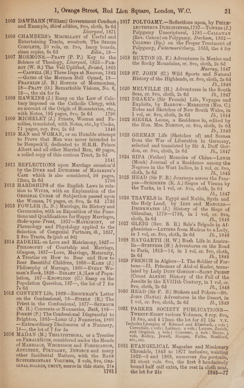  1005  — 1006 1007 1008 ra 1009 1010 1015 1016  31 and Example, third edition, 8vo, cloth, 2s 6d Liverpool, 1871 CHAMBERS’s Miscgetyany of Useful and Entertaining Tracts, woodcuts, The Series CoMPLETE, 20 vols, cr. 8vo, fancy boards, clean copies, 8s 6d Edin., 18— MORMONS.—Prart (P. P.) Key to the Science of Theology, Liverpool, 1855—Par- rot (W. 8.) The Veil Uplifted, Bristol, 1865 —CaswELL (H.) Three Days at Nauvoo, 1842 —GatEs of the Mormon Hell Opned, 18— FRANKLIN (J. B.) Horrors of Mormonism, 18—Pratt (0.) Remarkable Visions, No. 6, 18—, the six for 5s HAWKINS (J.) Essay on the Law of Cele- bacy imposed on the Catholic Clergy, with an account of the Origin of Monasteries, etc., with Notes, 195 pages, 8vo, 2s 6d 1790 MICHELET (J.) Priests, Woman and Fa- milies, translated, with Notes, etc., by Cooke, 71 pages, roy. 8vo, 2s 6d 1846 MAN and WOMAN, or an Humble attempt to Prove that Man was never intended to be Henpeck’d, dedicated to H.R.H. Prince Albert and all other Married Men, 40 pages, a soiled copy of this curious Tract, 28 6d 1841 REFLECTIONS upon Marriage occasion’d by the DukE and DutcneEss of Mazarinn’s Cask which is also considered, 98 pages, 12mo, 2s 6d 1700 HARDSHIPS of the English Laws in rela- tion to WIVES, with an Explanation of the ORIGINAL CuRSE of Subjection passed upon the Woman, 76 pages, cr. 8vo, 28 6d 1735 FOWLER (L. N.) Marriage, its History and Ceremonies, with an Exposition of the Func- tions and Qualifications for Happy Marriages, Stoke-upon-Trent, 1857—Matrimony, or Phrenology and Physiology applied to the Selection of Congenial Partners, 7b., 1857, 2 8vo Tracts, 3s (pub at 9d) ZADKIEL on Love and Matrimony, 1857— PuitosopHy of Courtship and Marriage, Glasgow, 1837—Love, Marriage, Maternity, A Treatise on How to Bear and How to Rear Beautiful Children, 1866—Kaun (J.) Philosophy of Marrage, 1860—Evrery Wo- man’s Book, 1828--Brsanrt (A.) Law of Popu- lation, 187—Know.tton (C.) Essay on the Population Question, 187—, the lot of 7 for 7s 6d . CONVENT Life, 1869—Brocxman’s Letter on the Confessional, 18—Srrenm (R.) The Priest in the Confessional, 1877—Srymour (M. H.) Convents or Nunneries, Bath, 185— Fosket (P.) The Confessional Disgraceful to Brighton, 1865—Lorp (J.) Nunneries, 1860 — Extraordinary Disclosures of a Nunnery, 18—, the lot of 7 for 5g MADAN (M.) THELYpHrsora, or a Treatise on FeMaLERUIN, considered under the Heads of MarriacE, WHOREDOM and FornicaTION, Aputtery, Potycamy, Divorce and many other Incidental Matters, with the Rare SUPPLEMENTARY VoLuMEs, 8 vols, 8vo, ORI- GINAL BOARDS, UNCUT, scarce in this state, ‘a : 178 1018 1019 1020 1021 1022 1028 1024 1025 1026 1027 1028 1029 1030 1031 LEUTHERUS DUBLINIENSIS,1737—Towens (J.) Polygamy Unscriptural, 1781—Catnuaway (Rev. Canon) on Polygamy, Durham, 1862— CoLeNso (Bp.) on the Proper Treatment of Polygamy, Pietermaritzburg, 1855, the 4 for 6s RUXTON (G. F.) Adventures in Mexico and the Rocky Mountains, cr. 8vo, cloth, 2s 6d Murray, 1847 ST. JOHN (C.) Wild Sports and Natural History of the Highlands, cr. 8vo, cloth, 2s 6d Lb., 1846 MELVILLE (H.) Adventures in the South Seas, cr. 8vo, cloth, 2s 6d L6., 1847 DRAKE’s (Sir Francis) Life, Voyages and Exploits, by Barrow—Merepiru (Mrs. C.) Notes and Sketches of New South Wales, in 1 vol, cr. 8vo, cloth, 2s 6d Ib., 1844 SIERRA Leone, a Residence in, edited by the Hon. Mrs. Norton, cr. 8vo, cloth, 2s 6d Ib., 1846 GERMAN Life (Sketches of) and Scenes from the War of Liberation in Germany, selected and translated by Sir A. Duff Gor- don, cr. 8vo, cloth, 2s 6d Ib., 1847 RIPA (Father) Memoirs of China—Lewis (Monk) Journal of a Residence among the Negroes in the West Indies, in 1 vol, er. 8vo, cloth, 2s 6d Tb., 1845 HEAD (Sir F. B.) Journeys across the Pam- pas—ScuImMeER (K. A.) Sieges of Vienna by the Turks, in 1 vol, cr. 8vo, cloth, 2s 6d Ib., 1847 TRAVELS in Egypt and Nubia, Syria and the Holy Land, by IrBy and Mancnes— Drinkwater (J.) History of the Siege of Gibraltar, 1779—1783, in 1 vol, er. 8vo, cloth, 2s 6d Ib., 1846 GLEIG (Rey. 8. R.) Sale’s Brigade in Af- ghanistan—Letrmrs from Madras to a Lady, in 1 vol, cr. 8vo, cloth, 2s 6d Ib., 1846 HAYGARTH (H. W.) Bush Life in Austra- lia—SteErrens (H.) Adventures on the Road to Paris, 1813—14, in 1 vol, er. 8vo, cloth, 28 6d Ib., 1848 FRENCH in Algiers—I. The Soldier of For- tune—II. Prisoners of Abd-el Kader, trans- lated by Lady Durr Gorpon—Sarnt Prizst (Count ALExts) History of the Fall of the Jesuits in the XVIIIth Century, in 1 vol, er. 8vo, cloth, 2s 6d Ib., 1848 HEAD (Sir F. B.) Stokers and Pokers—Sr, JOHN (BAYLEk) Adventures in the Desert, in 1 vol, cr. 8vo, cloth, 28 6d Lb., 1849 PARKER SOCIETY PUBLICATIONS— Twenty-Ereat various Volumes, 6 roy. 8yo, 18 8vo, and 4 12mo, the lot for £1 15s v.y. 1032 Coverdale, 2 vols; Latimer, 2 vols ; Letters, Zurich, and Original, 3 vols; Cranmer, 2 vols; Becon, 3 vols, Ridley, Jewell, Hooper, Fulke, Bradford, etc., etc. y/ EVANGELICAL Magazine and Missionary Chronicle, 1843 to 1877 inclusive, wanting 1852—3 and 1868, numerous jine portraits, 32 stout vols. 8vo, the first 8 handsomely bound half calf extra, the rest in cloth neat, the lot for 21s A848—77 / fe /