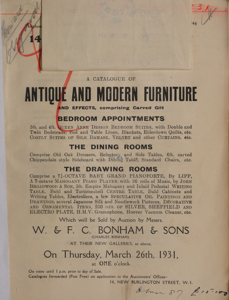     A CATALOGUE OF ANTIOUE AND MODERN FURNITURE AND EFFECTS, comprising Carved Gilt BEDROOM APPOINTMENTS QUEEN ANNE DESIGN BEDROOM SUITES, with Double and Twin Bedsteads;,Bed and Table Linen, Blankets, Kiderdown Quilts, etc. CosTLY SUITES OF SILK DAMASK, VELVET and other CURTAINS, etc. THE DINING ROOMS Comprise Old Oak Dressers, Refector; aN and Side Tables, 6ft. carved Chippendale style Sideboard with Dining Tabl&amp;, Standard Chairs, ete. THE DRAWING ROOMS Comprise a 74;-OCTAVE BABY GRAND PIANOFORTE, By LIPP, A 7-octave MAHOGANY PIANO PLAYER with 36 rolls of Music, by JOHN BROADWOOD &amp; SON, 5ft. Empire Mahogany and Inlaid Pedestal WRITING TABLE, Buhl and Tortoiseshell CENTRE TABLE, Buhl Cabinets and Writing Tables, Electroliers, a few SPECULATIVE OIL PAINTINGS AND DRAWINGS, several Japanese Silk and Needlework Pictures, DECORATIVE AND ORNAMENTAL ITEMS, 250 ozs. OF SILVER, SHEFFIELD aANnpD ELECTRO PLATE, H.M.V. Gramophone, Hoover Vacuum Cleaner, etc. Which will be Sold by Auction by Messrs. W. &amp; F. C. BONHAM &amp; SONS (CHARLES BONHAM). AT THEIR NEW GALLERIES, as above, On Thursday, March 26th, 1931, at ONE o'clock. On view until | p.m. prior to day of Sale. Catalogues forwarded (Post Free) on application to the Auctioneers’ Offices— 14, NEW BURLINGTON STREET, W.1. Atri. PF ae oft. and 4ft.