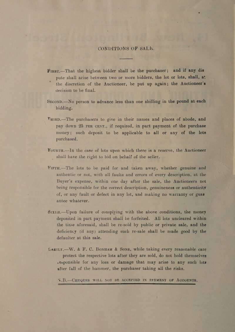 CONDITIONS OF SALE. First.—That the highest bidder shall be the purchaser; and if any dis pute shall arise between two or more bidders, the lot or lots, shall, at the discretion of the Auctioneer, be put up again; the Auctioneer's decision to be final. 8EconD.—No person to advance less than one shilling in the pound at each bidding. VuirD.—The purchasers to give in their names and places of abode, and pay down 25 per cent., if required, in part payment of the purchase money; such deposit to be applicable to all or any of the lots purchased. ¥ourTH.—In the case of lots upon which there is a reserve, the Auctioneer shall have the right to bid on behalf of the seller. WirrH.—The lots to be paid for and taken away, whether genuine and authentic or not, with all faults and errors of every description, at the Buyer’s expense, within one day after the sale, the Auctioneers not being responsible for the correct description, genuineness or authenticity | of, or any fault or defect in any lot, and making no warranty or guas antee whatever. Sixi14.—Upon failure of complying with the above conditions, the money deposited in part payment shall be forfeited. All lots uncleared within the time aforesaid, shall be re-sold by public or private sale, and the deficiency (if any) attending such re-sale shall be made good by the defaulter at this sale. Lastty.—W. &amp; F, C. Bonnam &amp; Sons, while taking every reasonable care protect the respective lots after they are sold, do not hold themselves .evponsible for any loss or damage that may arise to any such lots after fall of the hammer, the purchaser taking all the risks. \.B.—CHEQUES WILL NOT BE ACCEPTED IN PAYMENT OF ACCOUNTS. EE Ee TE A TT TE ET TES ER SS SS SSNS ER AR STS OSE 