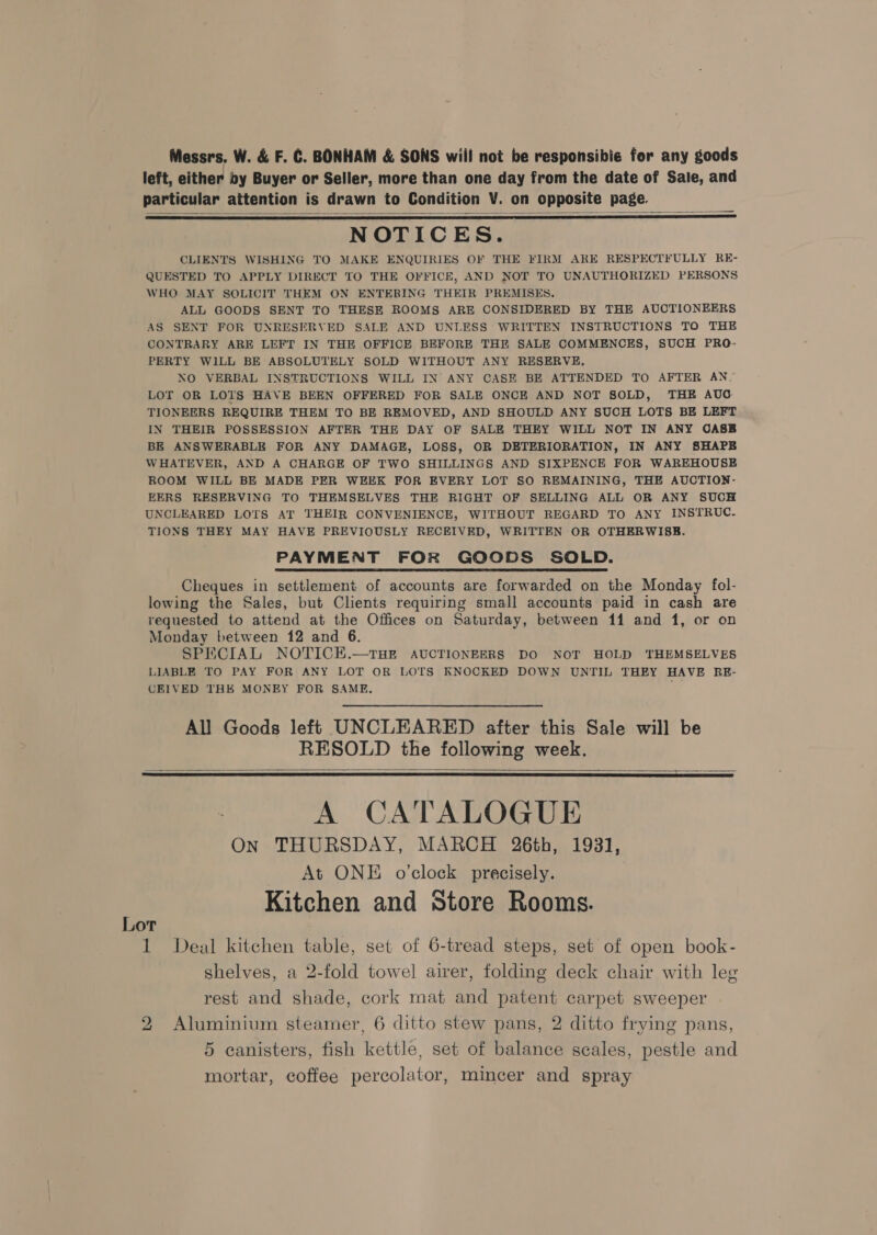Messrs. W. &amp; F. C. BONHAM &amp; SONS will not be responsibie for any goods left, either by Buyer or Seller, more than one day from the date of Sale, and particular attention is drawn to Condition V. on opposite page. NOTICES. CLIENTS WISHING TO MAKE ENQUIRIES OF THE FIRM ARE RESPECTFULLY RE- QUESTED TO APPLY DIRECT TO THE OFFICE, AND NOT TO UNAUTHORIZED PERSONS WHO MAY SOLICIT THEM ON ENTERING THEIR PREMISES. ALL GOODS SENT TO THESE ROOMS ARE CONSIDERED BY THE AUCTIONEERS AS SENT FOR UNRESERVED SALE AND UNLESS WRITTEN INSTRUCTIONS TO THE CONTRARY ARE LEFT IN THE OFFICE BEFORE THE SALE COMMENCES, SUCH PRO- PERTY WILL BE ABSOLUTELY SOLD WITHOUT ANY RESERVE, NO VERBAL INSTRUCTIONS WILL IN ANY CASE BE ATTENDED TO AFTER AN~ LOT OR LOTS HAVE BEEN OFFERED FOR SALE ONCE AND NOT SOLD, THE AUG TIONEERS REQUIRE THEM TO BE REMOVED, AND SHOULD ANY SUCH LOTS BE LEFT IN THEIR POSSESSION AFTER THE DAY OF SALE THEY WILL NOT IN ANY CASB BE ANSWERABLE FOR ANY DAMAGE, LOSS, OR DETERIORATION, IN ANY SHAPE WHATEVER, AND A CHARGE OF TWO SHILLINGS AND SIXPENCE FOR WAREHOUSE ROOM WILL BE MADE PER WEEK FOR EVERY LOT SO REMAINING, THE AUCTION- EERS RESERVING TO THEMSELVES THE RIGHT OF SELLING ALL OR ANY SUCH UNCLEARED LOTS AT THEIR CONVENIENCE, WITHOUT REGARD TO ANY INSTRUC. TIONS THEY MAY HAVE PREVIOUSLY RECEIVED, WRITTEN OR OTHERWISE. PAYMENT FOR GOODS SOLD. Cheques in settlement of accounts are forwarded on the Monday fol- lowing the Sales, but Clients requiring small accounts paid in cash are requested to attend at the Offices on Saturday, between 11 and 1, or on Monday between 12 and 6. SPECIAL NOTICHE.—tTHE AUCTIONEERS DO NOT HOLD THEMSELVES LIABLE TO PAY FOR ANY LOT OR LOTS KNOCKED DOWN UNTIL THEY HAVE RE- CEIVED THK MONEY FOR SAME.    All Goods left UNCLEARED after this Sale will be RESOLD the following week.   A CATALOGUE On THURSDAY, MARCH 26th, 1931, At ONE o'clock precisely. i Kitchen and Store Rooms. OT 1 Deal kitchen table, set of 6-tread steps, set of open book- shelves, a 2-fold towel airer, folding deck chair with leg rest and shade, cork mat and patent carpet sweeper 2 Aluminium steamer, 6 ditto stew pans, 2 ditto frying pans, 5 canisters, fish kettle, set of balance scales, pestle and mortar, coffee percolator, mincer and spray