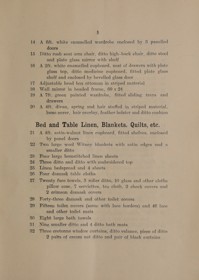 5 14. A 6ft. white enamelled wardrobe enclosed by 8 panelled doors 15 Ditto rush seat arm chair, ditto high-back chair, ditto stool and plate glass mirror with shelf 16 A 2ft. white enamelled cupboard, nest of drawers with plate glass top, ditto medicine cupboard, fitted plate glass shelf and enclosed by bevelled glass door 17 Adjustable head box ottoman in striped material 18 Wall mirror in beaded frame, 69 x 24 19 A ft. green painted wardrobe, fitted sliding trays and drawers 20 A 4ft. divan, spring and hair stuffed in striped material, loose cover, hair overlay, feather bolster and ditto cushion Bed and Table Linen, Blankets, Quilts, etc. 21 A 4ft. satin-walnut linen cupboard, fitted shelves, enclosed by panel doors 22 Two large wool Witney blankets with satin edges and a smaller ditto . 23 Four large hemstitched linen sheets 24 Three ditto and ditto with embroidered top 25 Linen bedspread and 4 sheets 26 Four damask table cloths | 27 Twenty face towels, 3 roller ditto, 10 glass and other cloths pillow case, 7 serviettes, tea cloth, 2 check covers and 2 crimson damask covers 28 Forty-three damask and other toilet covers 29 Fifteen toilet covers (some with lace borders) and 46 lace and other toilet mats 380 Hight large bath towels 31 Nine smaller ditto and 4 ditto bath mats 382 Three cretonne window curtains, ditto valance, piece of ditto 2 pairs of cream net ditto and pair of black curtains