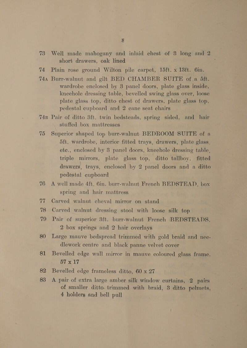 73 74. TA4A TAB ~ 75 76 77 78 ri, 80 81 83 bl Well made mahogany and inlaid chest of 8 long and 2 short drawers, oak lined Plain rose ground Wilton pile carpet, 15ft. x 13ft. 6in. Burr-walnut and gilt BED CHAMBER SUITE of a Sft. wardrobe enclosed by 8 panel doors, plate glass inside, kneehole dressing table, bevelled swing glass over, loose plate glass top, ditto chest of drawers, plate glass top, pedestal cupboard and 2 cane seat chairs Pair of ditto 8ft. twin bedsteads, spring sided, and_ hair stuffed box mattresses Superior shaped top burr-walnut BEDROOM SUITE of a d5ft. wardrobe, interior fitted trays, drawers, plate glass. etc., enclosed by 8 panel doors, kneehole dressing table, triple mirrors, plate glass top, ditto tallboy, fitted drawers, trays, enclosed by 2 panel doors and a ditto pedestal cupboard A well made 4ft. 6in. burr-walnut French BEDSTEAD, box spring and hair mattress Carved walnut cheval mirror on stand Carved walnut dressing stool with loose silk top Pair of superior 3ft. burr-walnut French BEDSTEADS, 2 box springs and 2 hair overlays Large mauve bedspread trimmed with gold braid and nee- dlework centre and black panne velvet cover Bevelled edge wall mirror in mauve coloured glass frame. 57x17 Bevelled edge frameless ditto, 60 x 27 A pair of extra large amber silk window curtains, 2 pairs of smaller ditto. trimmed with braid, 8 ditto pelmets, 4 holders and bell pull
