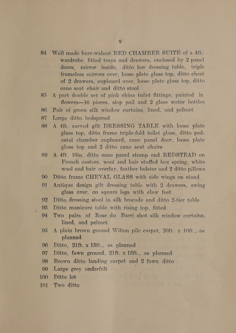 84. 85 86 87 88 89 91 92 95 94 95 97 98 99 100 101 7 Well made burr-walnut BED CHAMBER SUITE of a 4ft. wardrobe, fitted trays and drawers, enclosed by 2 panel doors, mirror inside, ditto low dressing table, triple frameless mirrors over, loose plate glass top, ditto chest of 2 drawers, cupboard over, loose plate glass top, ditto cane seat chair and ditto stool A-part double set of pink china toilet fittings, painted in flowers—16 pieces, slop pail and 2 glass water bottles Pair of green silk window curtains, lined, and pelmet Large ditto bedspread A 4ft. carved gilt DRESSING TABLE with loose plate glass top, ditto frame triple-fold toilet glass, ditto ped- estal chamber cupboard, cane panel door, loose plate glass top and 2 ditto cane seat chairs A 4ft. 10in. ditto cane panel stump end BEDSTEAD on French castors, wool and hair stuffed box spring, white wool and hair overlay, feather bolster and 2 ditto pillows Ditto frame CHEVAL GLASS with side wings on stand Antique design gilt dressing table with 2 drawers, swing glass over, on square legs with claw feet Ditto dressing stool in silk brocade and ditto 2-tier table Ditto manicure table with rising top, fitted Two pairs of Rose du Barri shot silk window curtains, lined, and pelmet A plain brown ground Wilton pile carpet, 20ft. x 10ft., as planned Ditto, 21ft. x 15ft., as planned Ditto, fawn ground, 21ft. x 15ft., as planned Brown ditto landing carpet and 2 fawn ditto Large grey underfelt . Ditto lot Two ditto