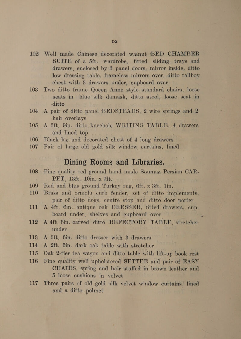 102 1038 104 105 106 107 108 109 110 111 112 113 114 115 116 117 Io Well made Chinese decorated walnut BED CHAMBER SUITE of a 5ft. wardrobe, fitted sliding trays and drawers, enclosed by 8 panel doors, mirror inside, ditto low dressing table, frameless mirrors over, ditto tallboy chest with 8 drawers under, cupboard over Two ditto frame Queen Anne style standard chairs, loose seats in blue ‘silk damask, ditto stool, loose seat in -ditto A pair of ditto panel BEDSTEADS, 2 wire springs and 2 hair overlays A 3ft, 9in. ditto kneehole WRITING TABLE, 4 drawers and lined top : Black lace and decorated chest of 4 long drawers Pair of large old gold silk window curtains, lined Dining Rooms and Libraries. Fine quality red ground hand made Soumae Persian CAR- PET, 18ft. 10in. x 7ft. Red and blue ground Turkey rug, 6ft. x sft, lin. Brass and ormolu curb fender, set of ditto implements, pair of ditto dogs, centre stop and ditto door porter A 4ft. 6in. antique oak DRESSER, fitted drawers, cup- board under, shelves and cupboard over A 4ft. 6in. carved ditto REFECTORY TABLE, “stretcher under A 5ft. 6in. ditto dresser with 8 drawers A 2ft. 6in. dark oak table with stretcher Oak 2-tier tea wagon and ditto table with lift- -up book rest Fine quality well upholstered SETTEE and pair of KASY CHATRS, spring and hair stuffed in brown leather and 5 loose cushions in velvet Three pairs of old gold silk velvet window curtains. sa and a ditto pelmet