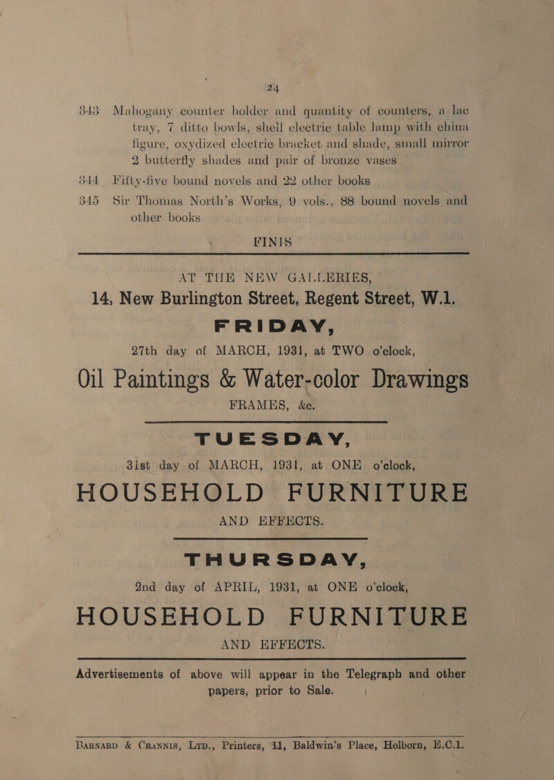 24 343 Mahogany counter holder and quantity of counters, a lac tray, 7 ditto bowls, sheil electric table lamp with china figure, oxydized electrie bracket and shade, small mirror 2 butterfly shades and pair of bronze vases d44 Vifty-five bound novels and 22 other books 345 Sir Thomas North’s Works, 9 vols., 88 bound novels and other books FINIS  AT THE NEW GALLERIES, 14, New Burlington Street, Regent Street, W.1. FRIDAY, 27th day of MARCH, 1931, at TWO o’elock, Oil Paintings &amp; Water-color Drawings FRAMES, &amp;c. TUESDAY, 3ist day of MARCH, 1931, at ONE o’clock, HOUSEHOLD FURNITUR AND EFFECTS. : THURSDAY, 2nd day of APRIL, 1931, at ONE o’clock, HOUSEHOLD FURNITURE AND EFFECTS.  Advertisements of above will appear in the Telegraph and other papers, prior to Sale. SARNARD &amp; CRANNIS, Lrp., Printers, 1, Baldwin’s Place, Holborn, E.¢.1.