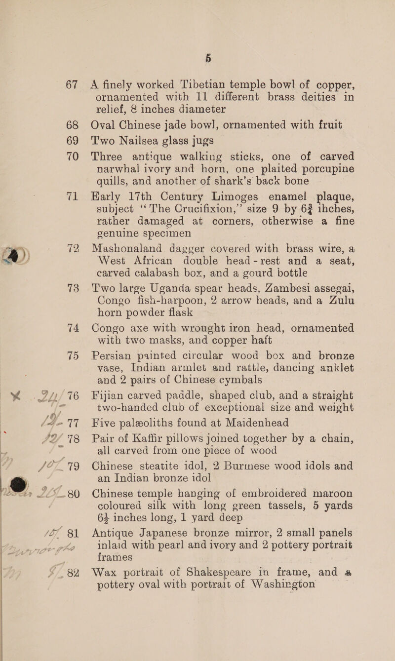 67 68 69 70 “A 4) a 72, 73 5 A finely worked Tibetian temple bowl of copper, ornamented with 11 different brass deities in relief, @ inches diameter Oval Chinese jade bow], ornamented with fruit Two Nailsea glass jugs Three antique walking sticks, one of carved narwhal ivory and horn, one plaited porcupine quills, and another of shark’s back bone Early 17th Century Limoges enamel plaque, subject ‘‘ The Crucifixion,’ size 9 by 62 ihches, rather damaged at corners, otherwise a fine genuine specimen Mashonaland dagger covered with brass wire, a West African double head-rest and a seat, carved calabash box, and a gourd bottle Two large Uganda spear heads, Zambesi assegai, Congo fish-harpoon, 2 arrow heads, anda Gulu horn powder flask Congo axe with wrought iron head, ornamented with two masks, and copper haft Persian painted circular wood box and bronze vase, Indian armlet and rattle, dancing anklet and 2 pairs of Chinese cymbals Fijian carved paddle, shaped club, and a straight two-handed club of exceptional size and weight Five paleeoliths found at Maidenhead Pair of Kaffir pillows joined together by a chain, all carved from one piece of wood Chinese steatite idol, 2 Burmese wood idols and an Indian bronze idol Chinese temple hanging of embroidered maroon coloured silk with long green tassels, 5 yards 64 inches long, 1 yard deep Antique Japanese bronze mirror, 2 small panels inlaid with pearl and ivory and 2 pottery portrait frames : Wax portrait of Shakespeare in frame, and # pottery oval with portrait of Washington