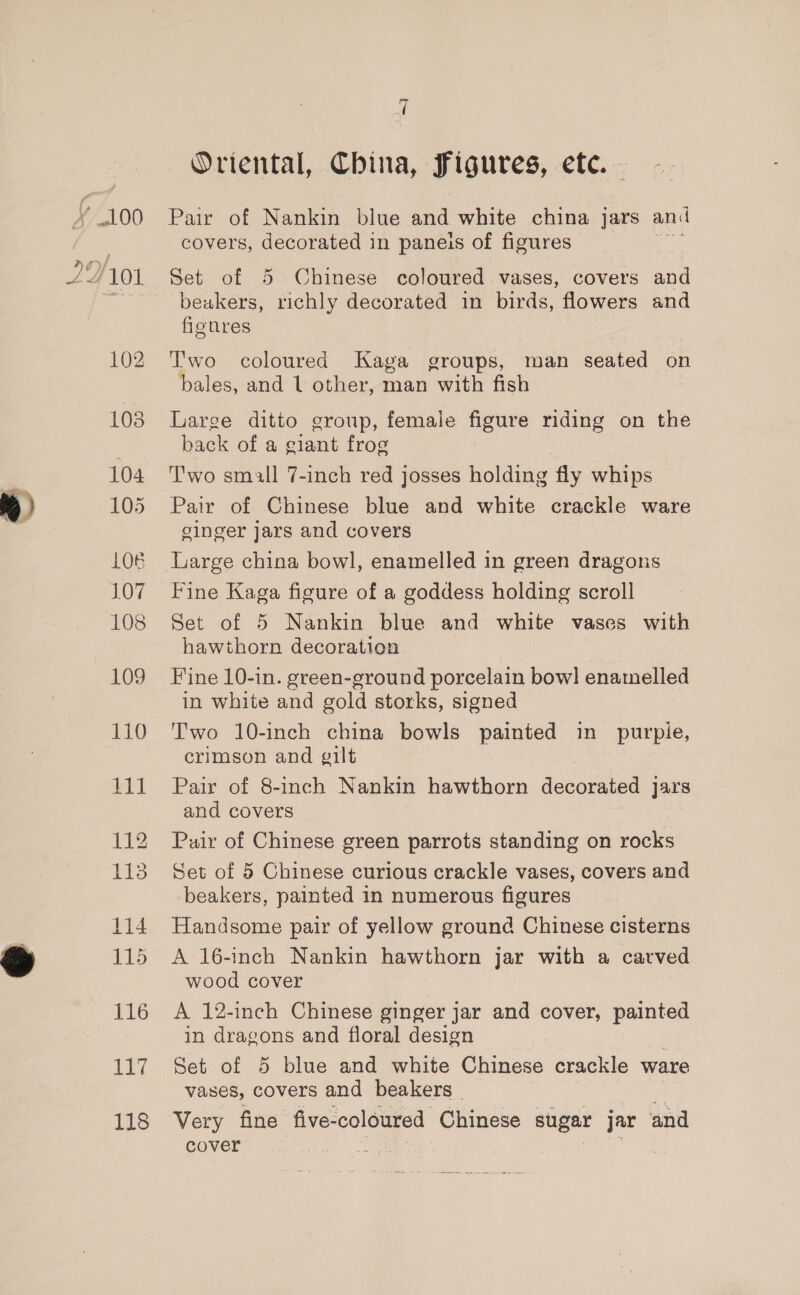 % 104 105 LOB 107 108 109 110 116 iit aff 118 q Oriental, China, Figures, ete. Pair of Nankin blue and white china jars and covers, decorated in paneis of figures Set of 5 Chinese coloured vases, covers and beakers, richly decorated in birds, flowers and fignres Two coloured Kaga groups, man seated on bales, and 1 other, man with fish Large ditto group, female figure riding on the back of a giant frog | T'wo small 7-inch red josses holding fly whips Pair of Chinese blue and white crackle ware ginger Jars and covers Large china bowl, enamelled in green dragons Fine Kaga figure of a goddess holding scroll Set of 5 Nankin blue and white vases with hawthorn decoration Fine 10-in. green-ground porcelain bow] enamelled in white and gold storks, signed Two 10-inch china bowls painted in purpie, crimson and gilt Pair of 8-inch Nankin hawthorn decorated Jars and covers Puir of Chinese green parrots standing on rocks Set of 5 Chinese curious crackle vases, covers and beakers, painted in numerous figures Handsome pair of yellow ground Chinese cisterns A 16-inch Nankin hawthorn jar with a carved wood cover A 12-inch Chinese ginger jar and cover, painted in dragons and floral design Set of 5 blue and white Chinese crackle ware vases, covers and beakers _ te erin Very fine five-coloured Chinese sugar jar ‘and cover eS }