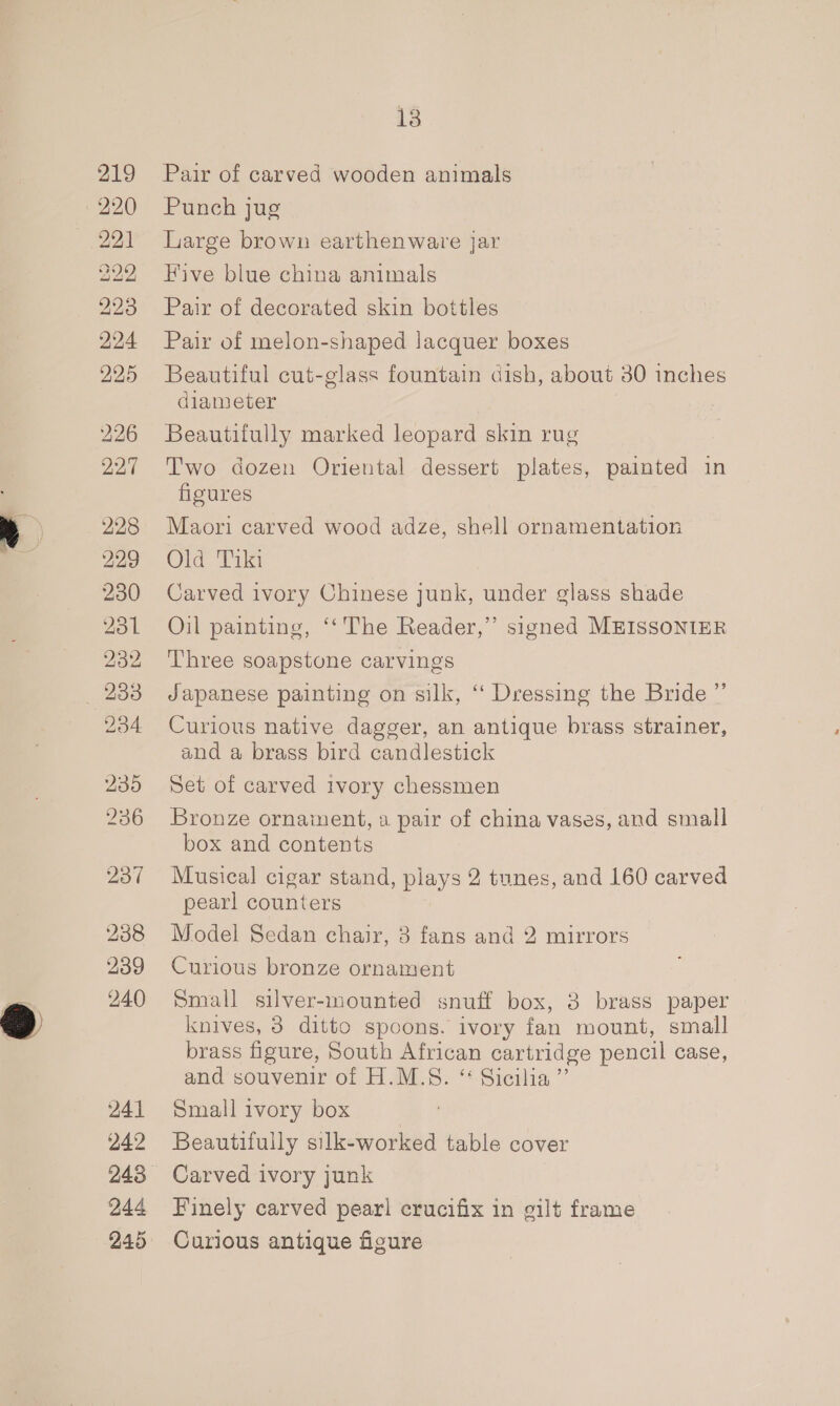 219 221 222 223 224 225 226 227 228 229 230 231 232 234 235 236 237 238 239 240 241 242 244 245 13 Pair of carved wooden animals Punch jug Large brown earthenware jar Five blue china animals Pair of decorated skin bottles Pair of melon-shaped lacquer boxes Beautiful cut-glass fountain dish, about 30 inches diameter Beautifully marked leopard skin rug Two dozen Oriental dessert plates, painted in figures Maori carved wood adze, shell ornamentation Old Tiki Carved ivory Chinese junk, under glass shade Oil painting, ‘‘ The Reader,” signed MEISSONIER Three soapstone carvings Japanese painting on silk, “‘ Dressing the Bride ”’ Curious native dagger, an antique brass strainer, and a brass bird candlestick Set of carved ivory chessmen Bronze ornament, a pair of china vases, and small box and contents Musical cigar stand, plays 2 tunes, and 160 carved pearl counters Model Sedan chair, 3 fans and 2 mirrors Curious bronze ornament Small silver-mounted snuff box, 3 brass paper knives, 3 ditto spoons. ivory fan mount, small brass figure, South African cartridge pencil case, and souvenir of H.M.S. “ Sicilia ” Small ivory box Beautifully silk-worked table cover Carved ivory junk Finely carved pearl crucifix in gilt frame Curious antique figure