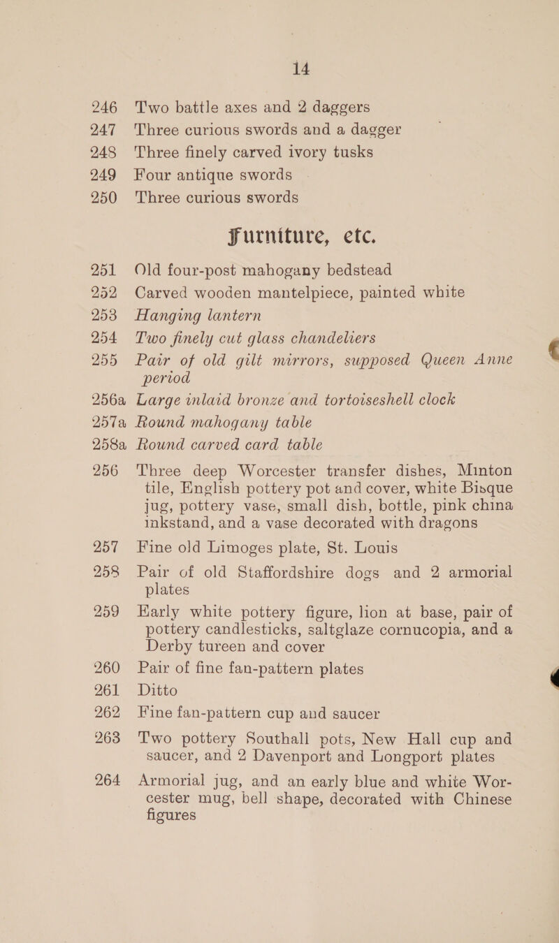 246 24:7 248 249 250 251 252 253 254 255 256a 257% 258a, 256 257 258 259 260 261 262 263 264 14 Two battle axes and 2 daggers Three curious swords and a dagger Three finely carved ivory tusks Four antique swords Three curious swords Furniture, etc. Old four-post mahogany bedstead Carved wooden mantelpiece, painted white Hanging lantern Two finely cut glass chandeliers Pair of old gilt mirrors, supposed Queen Anne period Large inlaid bronze and tortotseshell clock Round mahogany table Round carved card table Three deep Worcester transfer dishes, Minton tile, English pottery pot and cover, white Bisque jug, pottery vase, small dish, bottle, pink china inkstand, and a vase decorated with dragons Fine old Limoges plate, St. Louis Pair of old Staffordshire dogs and 2 armorial plates Karly white pottery figure, lion at base, pair of pottery candlesticks, saltglaze cornucopia, and a Derby tureen and cover Pair of fine fan-pattern plates Ditto Fine fan-pattern cup and saucer Two pottery Southall pots, New Hall cup and saucer, and 2 Davenport and Longport plates Armorial jug, and an early blue and white Wor- cester mug, bell shape, decorated with Chinese figures