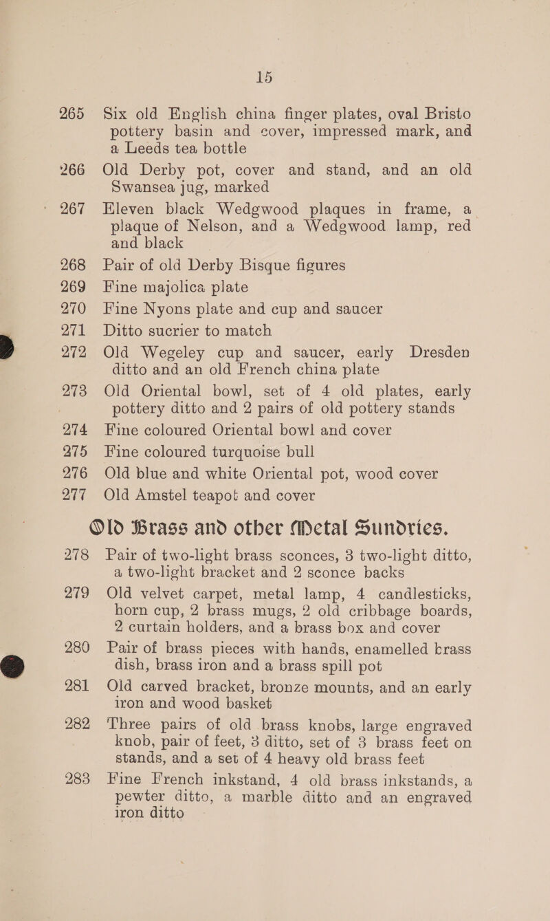 265 266 268 269 270 271 272 273 274 275 276 277 278 279 280 281 282 15 Six old English china finger plates, oval Bristo pottery basin and cover, impressed mark, and a Leeds tea bottle Old Derby pot, cover and stand, and an old Swansea jug, marked Kleven black Wedgwood plaques in frame, a plaque of Nelson, and a Wedgwood lamp, red and black Pair of old Derby Bisque figures Fine majolica plate Fine Nyons plate and cup and saucer Ditto sucrier to match Old Wegeley cup and saucer, early Dresden ditto and an old French china plate Old Oriental bowl, set of 4 old plates, early pottery ditto and 2 pairs of old pottery stands Fine coloured Oriental bowl and cover Fine coloured turquoise bull Old blue and white Oriental pot, wood cover Old Amstel teapot and cover Pair of two-light brass sconces, 3 two-light ditto, a two-light bracket and 2 sconce backs Old velvet carpet, metal lamp, 4 candlesticks, horn cup, 2 brass mugs, 2 old cribbage boards, 2 curtain holders, and a brass box and cover Pair of brass pieces with hands, enamelled brass dish, brass iron and a brass spill pot Old carved bracket, bronze mounts, and an early iron and wood basket Three pairs of old brass knobs, large engraved knob, pair of feet, 3 ditto, set of 3 brass feet on stands, and a set of 4 heavy old brass feet Fine French inkstand, 4 old brass inkstands, a pewter ditto, a marble ditto and an engraved iron ditto