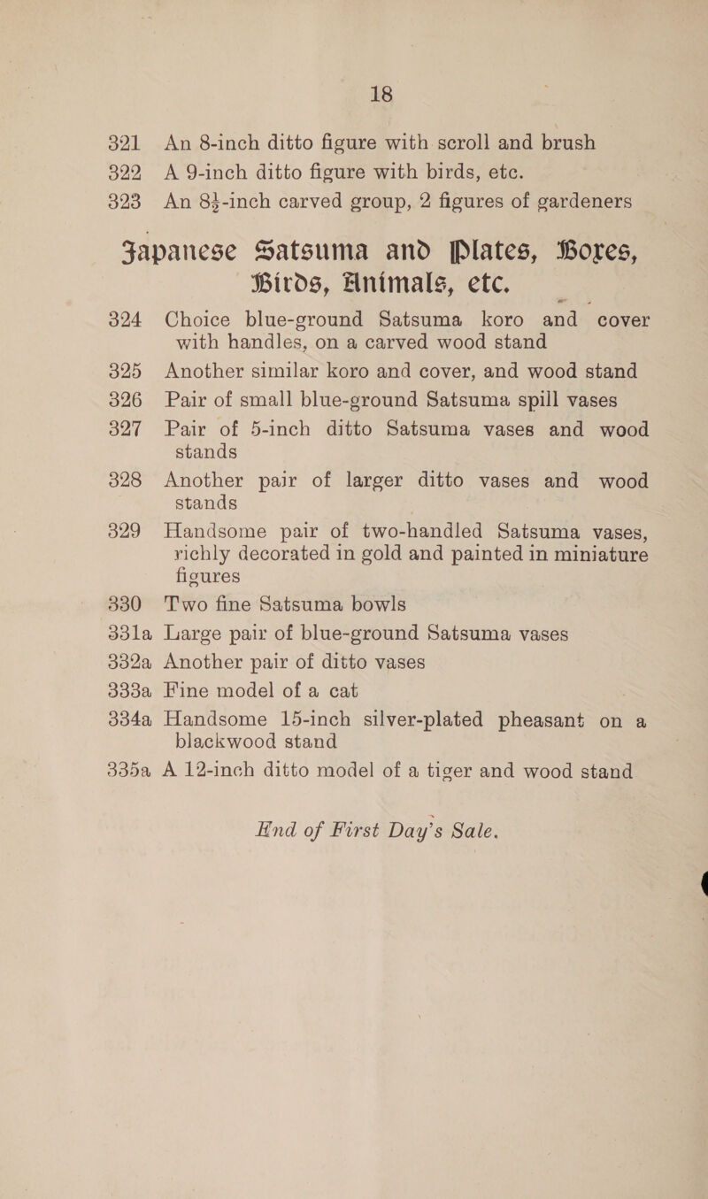 18 321 An 8-inch ditto figure with scroll and brush 322, A 9-inch ditto figure with birds, etc. 323 An 84-inch carved group, 2 figures of gardeners Japanese Satsuma and Plates, Bores, Birds, Animals, etc. 324 Choice blue-ground Satsuma koro and cover with handles, on a carved wood stand 325 Another similar koro and cover, and wood stand 326 Pair of small blue-ground Satsuma spill vases 327 Pair of 5-inch ditto Satsuma vases and wood stands 328 Another pair of larger ditto vases and wood stands 3829 Handsome pair of two-handled Satsuma vases, richly decorated in gold and painted in miniature figures 330 Two fine Satsuma bowls 33la Large pair of blue-ground Satsuma vases 332a Another pair of ditto vases 333a Fine model of a cat 334a Handsome 15-inch silver-plated pheasant on a blackwood stand 335a A 12-inch ditto model of a tiger and wood stand End of First Day’s Sale.