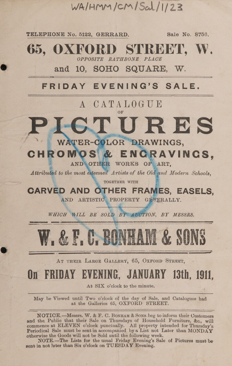 WA/HMM /CMISeL/ 1/23 TELEPHONE No. 5122, GERRARD. Sale No. 8756. 65, OXFORD STREET, W. OPPOSITE RATHBONE, PLACE and 10, SOHO SQUARE, W. FRIDAY EVENING’S SALE, A CATALOGUE      ied be Viewed until Two o'clock of the day of Sale, and Catalogues naa at the Galleries 65, OXFORD STREET, NOTICE.—Messrs. W. &amp; F. C. Bonuam &amp; Sons beg to inform their ae and the Public that their Sale on Thursdays of Household Furniture, &amp;c., will commence at ELEVEN o’clock punciually. All property intended for Thursday’s Periodical Sale must be sent in accompanied bya List not Later than MONDAY otherwise the Goods will not be Sold until the following week. NOTE.—The Lists for the usual Friday Evening’s Sale of Pictures must be sent in not later than Six o’clock on TUESDAY Evening,