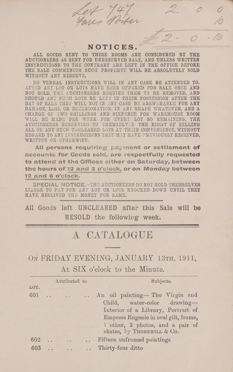 f Bl, Byyeo Herfer NOTICES. ALL GOODS SENT TO THESE ROOMS ARE CONSIDERED BY THE AUCTIONEERS AS SENT FOR UNRESERVED SALE, AND UNLESS WRITTEN INSTRUCTIONS TO THE CONTRARY ARE LEFT IN THE OFFICE BEFORE THE SALE COMMENCES SUCH PROPERTY WILL BE ABSOLUTELY SOLD WITHOUT ANY RESERVE, NO VERBAL INSTRUCTIONS WILL IN ANY CASE BE ATTENDED TO. AFTER ANY LOT OR LOTS HAVE BEEN OFFERED FOR SALE ONCE AND NOT SOLD, THH AUCTIONEERS REQUIRE THEM TO BE REMOVED, AND SHOULD ANY SUCH LOTS BE LEFT IN THEIR POSSESSION AFTER THE DAY OF SALE THEY WILL NOTIN ANY CASE BE ANSWERABLE FOR ANY DAMAGE, LOSS, OR DETERIORATION, IN ANY SHAPE WHATEVER, AND A CHARGH OF TWO SHILLINGS AND SIXPENCE FOR WAREHOUSE ROOM WILL BE MADE PER WEEK FOR EVERY LOT SO REMAINING, THE AUCTIONEERS RESERVING TO THEMSELV.S THE RIGHT OF SHELLING ALL OR ANY SUCH UNCLEARED LOTS AT TH&amp;IR CONVENIENCE, WITHOUT REGARD TO ANY INSTRUCTIONS THEY MAY HAVE PREVIOUSLY RECEIVED, WRITTEN OR OTHERWISE. All persons requiring payment or settlement of accounts for Gocds sold, are respectfully requested to attenc at the Offices either on Saturday, between the hours of 12 and 3 o’ciock, or on Monday between 12 and 6 o'clock. SPECIAL NOTICE.—THE AUCTIONEERS DO NOT HOLD THEMSELVES LIABLE TO PAY FOR ANY LOT OR LOTS KNOCKED DOWN UNTIL THEY HAVE HECErE THE MONEY ee pea    ce ‘CATALOGUE On FRIDAY EVENING, JANUARY 137H, 1911, At SIX o’clock to the Minute.  Attributed to Subjects. LOT. O01 oe af .. An oil painting— The Virgin and Child, water-color drawing— Interior of a Library, Portrait of Empress Eugenie in oval gilt, frame, i other, 3 photos, and a pair of skates, by THornHILL &amp; Co. O02) %.. es .. Fifteen unframed paintings