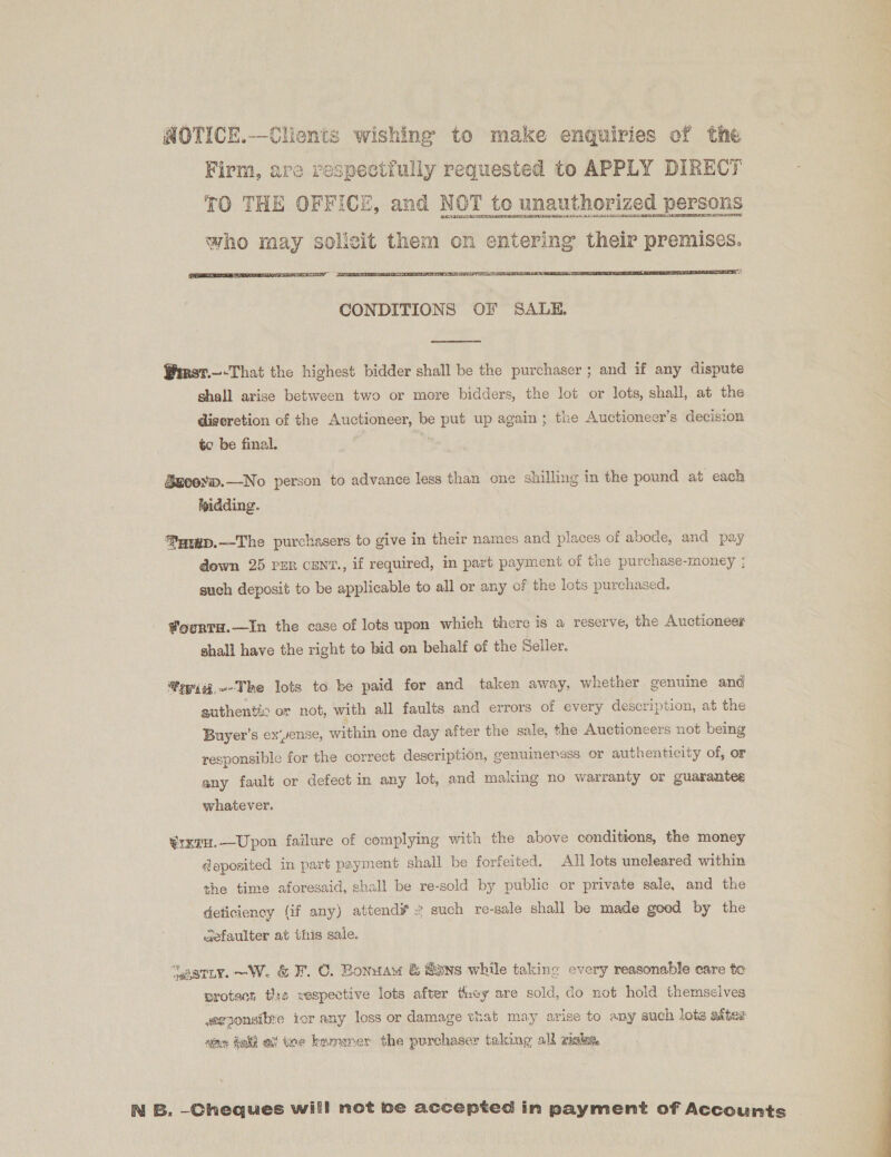  CONDITIONS OF SALE.  Wiret.—-That the highest bidder shall be the purchaser ; and if any dispute shall arise between two or more bidders, the lot or lots, shall, at the discretion of the Auctioneer, be put up again; the Auctioneer’s decision to be final. Szcorw.—No person to advance less than one shilling in the pound at each bidding. ®Patxp.—The purchasers to give in their names and places of abode, and pay down 25 rer cen'., if required, in part payment of the purchase-money ; such deposit to be applicable to all or any of the lots purchased. Fourtu.—In the case of lots upon whieh there is a reserve, the Auctioneer shall have the right to bid on behalf of the Seller. fepig.~-The lots to be paid for and taken away, whether genuine and authentic or not, with all faults and errors of every description, at the Buyer’s ex‘yense, within one day after the sale, the Auctioneers not being responsible for the correct description, genuinensss or authenticity of, or any fault or defect in any lot, and making no warranty or guarantee whatever. ¥rxtH.—Upon failure of complying with the above conditions, the money deposited in part payment shall be forfeited. All lots uncleared within the time aforesaid, shall be re-sold by public or private sale, and the deticiency (if any) attend# ~ such re-sale shall be made goed by the wefaulter at this sale. | “aariy.~W. &amp; F. ©. Bonuaw &amp; @ons while taking every reasonable care to protect this wespective lots afver they are sold, do not hold themselves weeponsibye ior any loss or damage that may arise to any such lots after nine dali of ee keamemer the purchaser taking alk gals N B. -Cheques will not be accepted in payment of Accounts 