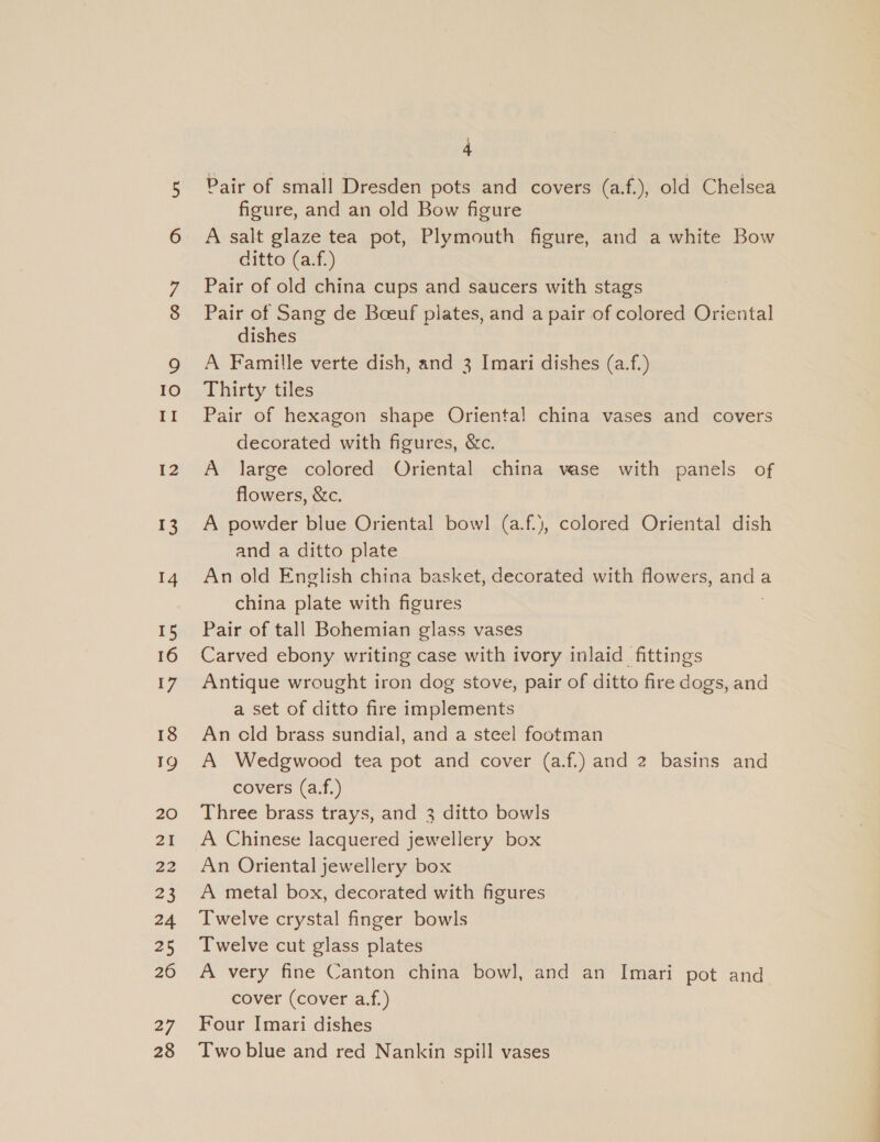 ON 10 II 12 13 14 15 16 17 18 TQ 20 21 22 23 24 25 26 27 28 q 4 Pair of small Dresden pots and covers (a.f.), old Chelsea figure, and an old Bow figure A salt glaze tea pot, Plymouth figure, and a white Bow ditto (a.f.) Pair of old china cups and saucers with stags Pair of Sang de Beeuf plates, and a pair of colored Oriental dishes A Famille verte dish, and 3 Imari dishes (a.f.) Thirty tiles Pair of hexagon shape Oriental china vases and covers decorated with figures, &amp;c. A large colored Oriental china vase with panels of flowers, &amp;c. A powder blue Oriental bowl (a.f.), colored Oriental dish and a ditto plate An old English china basket, decorated with flowers, a. a china plate with figures Pair of tall Bohemian glass vases Carved ebony writing case with ivory inlaid fittings Antique wrought iron dog stove, pair of ditto fire dogs, and a set of ditto fire implements An cld brass sundial, and a steel footman A Wedgwood tea pot and cover (a.f.) and 2 basins and covers (a.f.) Three brass trays, and 3 ditto bowls A Chinese lacquered jewellery box An Oriental jewellery box A metal box, decorated with figures Twelve crystal finger bowls Twelve cut glass plates A very fine Canton china bowl, and an Imari pot and cover (cover a.f.) Four Imari dishes Two blue and red Nankin spill vases