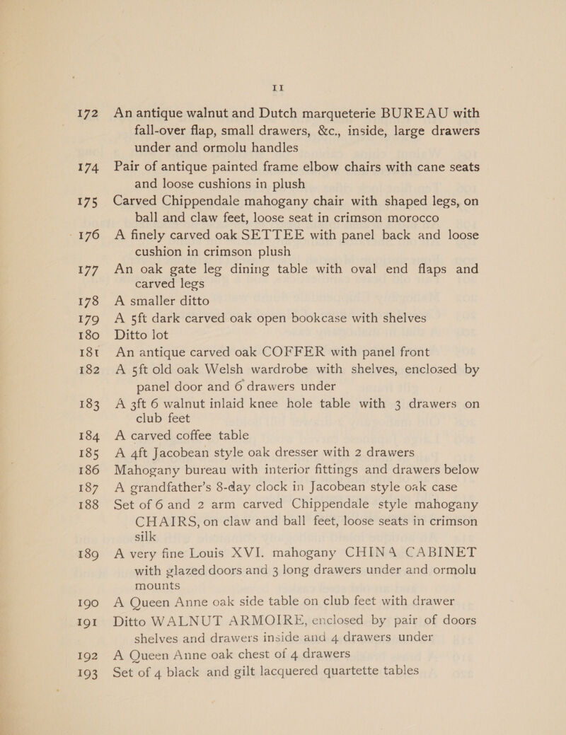 172 174 175 - 376 177 178 179 180 I8t 182 183 184 185 186 187 188 189 190 IQI 192 193 II An antique walnut and Dutch marqueterie BUREAU with fall-over flap, small drawers, &amp;c., inside, large drawers under and ormolu handles Pair of antique painted frame elbow chairs with cane seats and loose cushions in plush Carved Chippendale mahogany chair with shaped legs, on ball and claw feet, loose seat in crimson morocco A finely carved oak SETTEE with panel back and loose cushion in crimson plush An oak gate leg dining table with oval end flaps and carved legs A smaller ditto A 5ft dark carved oak open bookcase with shelves Ditto lot An antique carved oak COFFER with panel front A sft old oak Welsh wardrobe with shelves, enclosed by panel door and 6 drawers under A 3ft 6 walnut inlaid knee hole table with 3 drawers on club feet A carved coffee table A 4ft Jacobean style oak dresser with 2 drawers Mahogany bureau with interior fittings and drawers below A grandfather’s 8-day clock in Jacobean style oak case Set of 6 and 2 arm carved Chippendale style mahogany CHAIRS, on claw and ball feet, loose seats in crimson silk A very fine Louis XVI. mahogany CHINA CABINET with glazed doors and 3 long drawers under and ormolu mounts A Queen Anne oak side table on club feet with drawer Ditto WALNUT ARMOIRE, enclosed by pair of doors shelves and drawers inside and 4 drawers under A Queen Anne oak chest of 4 drawers Set of 4 black and gilt lacquered quartette tables
