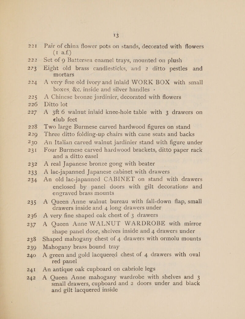 228 229 230 231 232 233 234 235 236 237 238 239 240 241 242 13 Pair of china flower pots on stands, decorated with flowers ( bats Set of 9 Battersea enamel trays, mounted on plush Eight old brass candlesticks, and 2 ditto pestles and mortars A very fine old ivory and inlaid WORK BOX with small boxes, &amp;c. inside and silver handles « A Chinese bronze jardinier, decorated with flowers Ditto lot A 3ft 6 walnut inlaid knee-hole table with 3 drawers on elub feet Two large Burmese carved hardwood figures on stand Three ditto folding-up chairs with cane seats and backs An Italian carved walnut jardinier stand with figure under Four Burmese carved hardwood brackets, ditto paper rack and a ditto easel A real Japanese bronze gong with beater A lac-japanned Japanese cabinet with drawers An old lac-japanned CABINET on stand with drawers enclosed by panel doors with gilt decorations and engraved brass mounts A Queen Anne walnut bureau with fall-down flap, small drawers inside and 4 long drawers under A very fine shaped oak chest of 3 drawers A Queen Anne WALNUT WARDROBE with mirror shape panel door, shelves inside and 4 drawers under Shaped mahogany chest of 4 drawers with ormolu mounts Mahogany brass bound tray A green and gold lacquered chest of 4 drawers with oval red panel An antique oak cupboard on cabriole legs A Queen Anne mahogany wardrobe with shelves and 3 small drawers, cupboard and 2 doors under and black and gilt lacquered inside