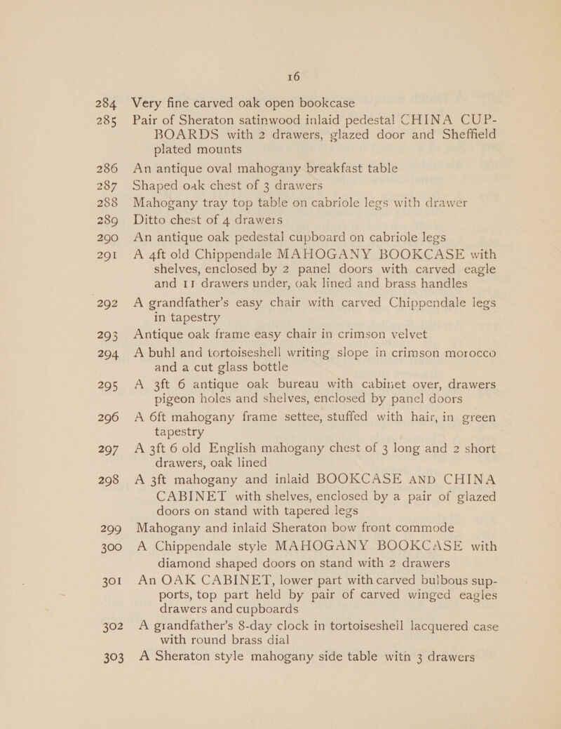 234 285 286 287 288 289 290 291 292 293 204 295 296 297 298 299 300 301 302 BhOk) 16 Very fine carved oak open bookcase Pair of Sheraton satinwood inlaid pedestal CHINA CUP- BOARDS with 2 drawers, glazed door and Sheffield plated mounts An antique oval mahogany breakfast table Shaped oak chest of 3 drawers Mahogany tray top table on cabriole legs with drawer Ditto chest of 4 drawers An antique oak pedestal cupboard on cabriole legs A 4ft old Chippendale MAHOGANY BOOKCASE with shelves, enclosed by 2 panel doors with carved eagle and 11 drawers under, oak lined and brass handles A grandfather’s easy chair with carved Chippendale legs in tapestry Antique oak frame easy chair in crimson velvet A buhl and tortoiseshell writing slope in crimson morocco and a cut glass bottle A 3ft 6 antique oak bureau with cabinet over, drawers pigeon holes and shelves, enclosed by panel doors A 6ft mahogany frame settee, stuffed with hair, in green tapestry A 3ft 6 old English mahogany chest of 3 long and 2 short drawers, oak lined A 3ft mahogany and inlaid BOOKCASE anp CHINA CABINET with shelves, enclosed by a pair of glazed doors on stand with tapered legs Mahogany and inlaid Sheraton bow front commode A Chippendale style MAHOGANY BOOKCASE with diamond shaped doors on stand with 2 drawers An OAK CABINET, lower part with carved bulbous sup- ports, top part held by pair of carved winged eagles drawers and cupboards A grandfather’s 8-day clock in tortoiseshell lacquered case with round brass dial A Sheraton style mahogany side table witn 3 drawers