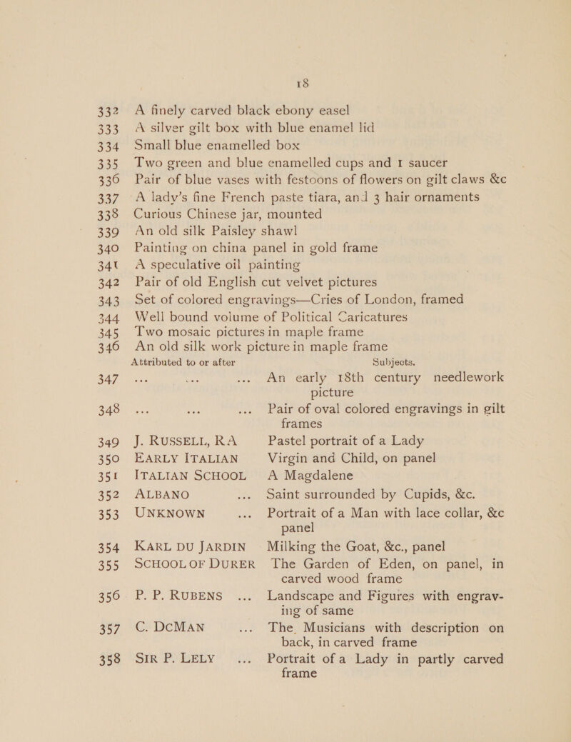 332 333 334 335 336 337 338 339 340 34t 342 343 344 345 346 347 348 349 350 351 352 353 354 355 356 307 358 18 Attributed to or after J. KUSSELL, RA EARLY ITALIAN ITALIAN SCHOOL ALBANO UNKNOWN KARL DU JARDIN SCHOOL OF DURER P. P. RUBENS C. DCMAN Sir P. LELY Subjects. An early 18th century needlework picture Pair of oval colored engravings in gilt frames Pastel portrait of a Lady Virgin and Child, on panel A Magdalene Saint surrounded by Cupids, &amp;c. Portrait of a Man with lace collar, &amp;c panel Milking the Goat, &amp;c., panel The Garden of Eden, on panel, in carved wood frame Landscape and Figures with engrav- ing of same The Musicians with description on back, in carved frame Portrait of a Lady in partly carved frame