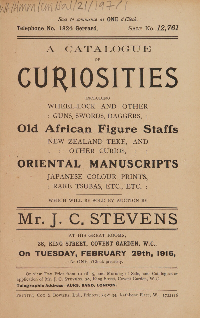 er MIV Nee fe | . Sale to commence at ONE o’ Clock, Telephone No. 1824 Gerrard. SALE No. 12,761  CU RIOSITIES WHEEL-LOCK AND OTHER : GUNS, SWORDS, DAGGERS, - Old African Figure Staffs NEW ZEALAND TEKE, AND OTHER CURIOS, ORIENTAL MANUSCRIPTS -- JAPANESE COLOUR PRINTS, ': RARE TSUBAS, ETC., ETC. : WHICH WILL BE SOLD BY AUCTION BY Mr. J. C. STEVENS 38, KING STREET, COVENT GARDEN, W.C., On TUESDAY, FEBRUARY 29th, 1916, At ONE o’Clock precisely.  On view Day Prior from Io till 5, and Morning of Sale, and Catalogues on application of Mr. J. C. STEVENS, 38, King Street, Covent Garden, W.C. Telegraphic Address—AUKS, RAND, LONDON. Pettirr, Cox &amp; Bowers, Ltd., Printers, 33 &amp; 34, Kathbone Place, W. 1722116