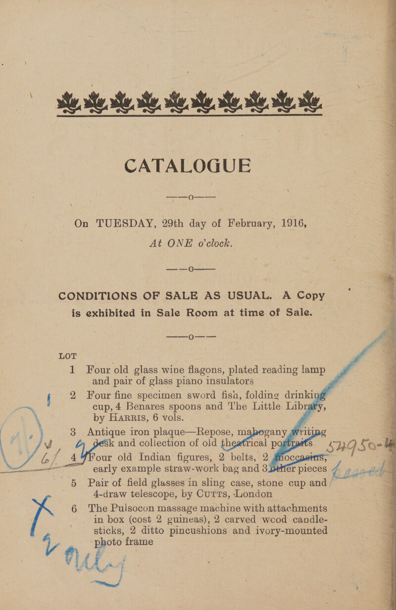 ie al aa, le an. te te ate CATALOGUE ———- 0 4 On TUESDAY, 29th day of February, 1916, At ONE o'clock. ieaticeee Gace CONDITIONS OF SALE AS USUAL. A Copy is exhibited in Sale Room at time of Sale. ———_)-—-—-       Ps LOT se ff 1 Four old glass wine flagons, plated reading lamp and pair of glass piano insulators — Ps f 2 Four fine specimen sword fisa, folding drinking cup, 4 Benares spoons and The Little Libraity by Harris, 6 vols. é 38 Antique iron plaque—Repose, mahogany writipg - k and collection of old theatrical portrat: 5? 1G Soe our old Indian figures, 2 belts, 2, dn cae early example straw-work bag and 3.o¢eHér pieoee va 9s ieefcs 5 Pair of field glasses in sling case, stone cup and / 4-draw telescope, by Curts, London 6 The Pulsocon massage machine with attachments | in box (cost 2 guineas), 2 carved weod candle- be, sticks, 2 ditto pincushions and ivory-mounted  my frame