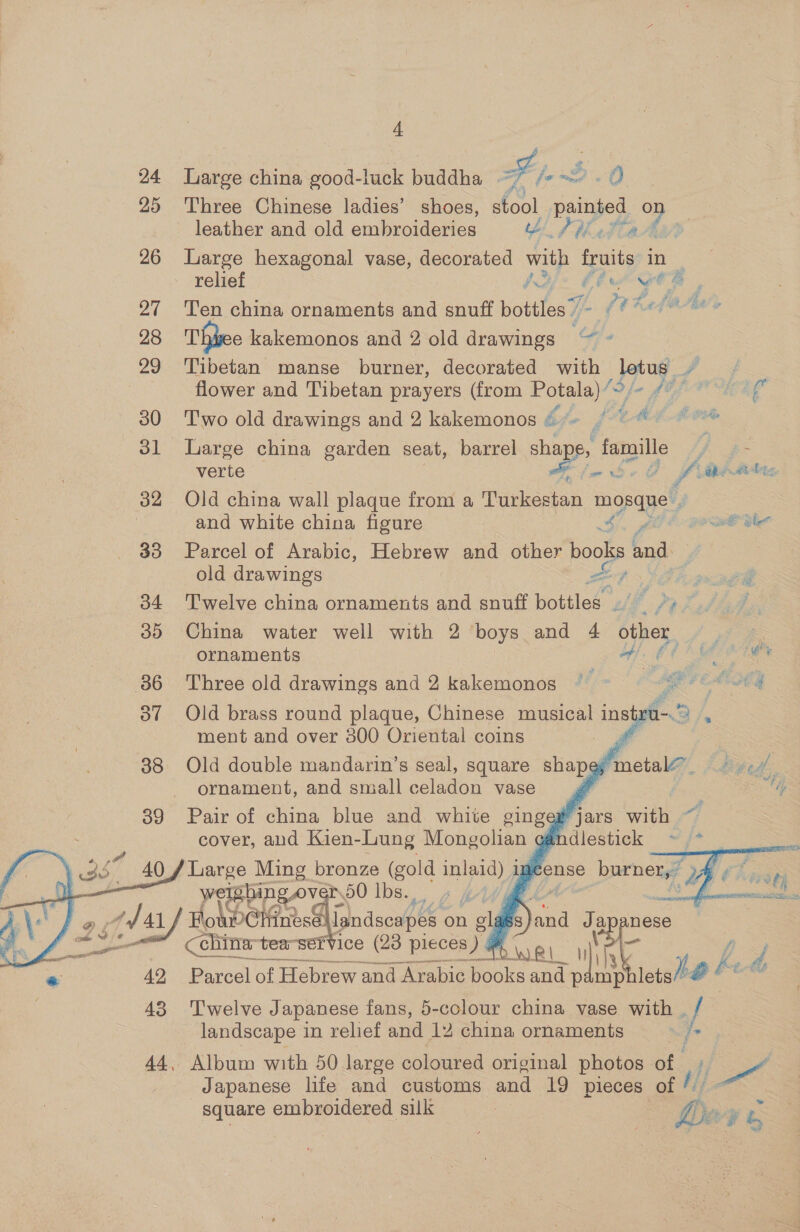 24 Large china good-luck buddha aif Fy fe. O. 25 Three Chinese ladies’ shoes, stool painted ve leather and old embroideries bf iatiad 26 Large hexagonal vase, decorated with fruits in | relief a; igs wee i3 fi “ft A fig A, ay 27 Ten china ornaments and snuff bottles” | € GOs 28 Thhee kakemonos and 2 old drawings Ae 29 Tibetan manse burner, decorated with jug if flower and Tibetan prayers (from yey d fo LOL PULL 30 Two old drawings and 2 kakemonos {*- (© 4) © oe Sl large china garden seat, barrel sha ape, fs “famille 4 ZS verte 1 ff Fy eae 32 Old china wall plaque from a Turkestan mopaye’ and white china figure eG She 33 Parcel of Arabic, Hebrew and other books ae old drawings ee ff 34 ‘'T'welve china ornaments and snuff bottles Z “e fo}, Z 35 China water well with 2 boys and 4 other, af ornaments tA ee 86 Three old drawings and 2 kakemonos    37 Old brass round plaque, Chinese musical instru- ment and over 300 Oriental coins yi 38 Old double mandarin’s seal, square shapey metal@. - -/, ornament, and small celadon vase |      39 Pair of china Oe and white ginge Fjars Ba ae  wel TED at. 50 Ibs... @ wey Hold Chinese lls landscapes rg @ d Jand Ja nese en cchina-tea-sefvice (23 pieces ye j  —— Saeko 3! DWI ih * 42 Parcel of Hebrew and Arabic books and pamp Gata oe hi d 43 ‘Twelve Japanese fans, 5-colour china vase with . landscape in relief and 12 china ornaments = 44, Album with 50 large coloured original photos of ii Japanese life and customs and 19 pieces of square embroidered silk 
