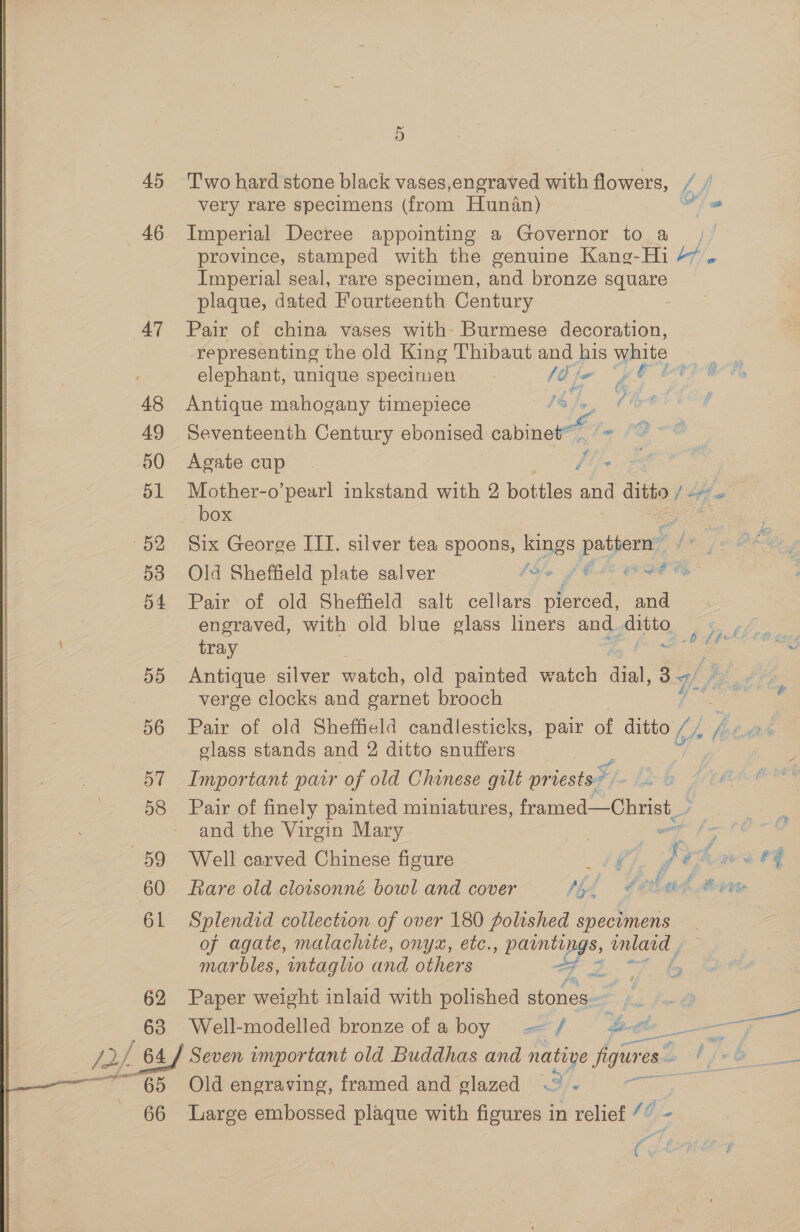 OR tama 45 46 47 48 49 50 51 52 53 54 55 ne 57 58 59 60 61 62 63 65 66 5 Two hard stone black vases,engraved with flowers, / very rare specimens (from Hunan) Oe Imperial Decree appointing a Governor to a | province, stamped with the genuine Kaneg-Hi H/, Imperial seal, rare specimen, and bronze square plaque, dated Fourteenth Century Pair of china vases with- Burmese decoration, representing the old King Thibaut and his white elephant, unique specimen (aj A Re ee vik ee ® % we ae £ Antique mahogany timepiece o/s, Seventeenth Century ebonised cine 1 Agate cup Mother-o’pearl inkstand with 2 bottles Ace ditto f tf box : 3 Six George III. silver tea spoons, kings pattern ¢ : Old Sheffield plate salver fslo fC wath Pair of old Sheffield salt cellars pierced, and engraved, with old blue glass liners and. oath tray A Antique silver watch, old painted watch dial’ Bg/ ;, verge clocks and garnet brooch Pair of old Sheffield candlesticks, pair of ditto i Ai glass stands and 2 ditto snuffers b [phi tees Important pair of old Chinese gult priests - se Zz : l) é Pair of finely painted miniatures, framed—Christ_ and the Virgin Mary | es Sag Well carved Chinese figure is ¢. ys have #4 Rare old cloisonné bowl and cover fil €e lel heat Splendid collection of over 180 polished specimens of agate, malachite, onyx, etc. halen $, inlard , marbles, intaglio and others Fo oe fin Paper weight inlaid with polished stones. ps bt Well-modelled bronze ofaboy —/ &amp; a ea rd eee ot Seven important old Buddhas and native figure. es -y — Old engraving, framed and glazed .° -» Large embossed plaque with figures in relief /”