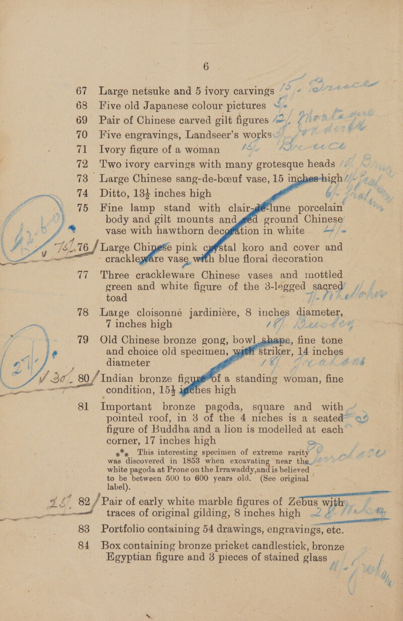 anne * € we: Oe ; i si f *  a a da ae 67 Large netsuke and 5 ivory carvings ~ &lt; @ : ° La 68 Five old Japanese colour pictures “+ , 69 Pair of Chinese carved gilt figures mf i NOE ARES i es ad A y y ki oe 70 Five engravings, Landseer’s works... m cy “1 Ivory figure of a woman 4s ¢ PAO Fat deed ae wither } 72 ‘Two ivory carvings with many grotesque Haadeuie      73 Large Chinese sang-de-boouf vase, ay inghes aig hl) ry 74 Ditto, 184 inches high Me 7 6’ fn, ae ; y. 75 Fine lamp stand with clair.@ ins porcelain “ye body and gilt mounts and vase with hawthorn decefé 741,16 Large Chinese pink cy - crackleware vase, wi féd ground Chinese’ tion in white 4+ /« stal koro and cover and h blue florai decoration  77 Three crackleware Chinese vases and mottled green and white figure of the 3-legged EY Me 78 Large cloisonné jardiniere, 8 inches diameter, oon 7 inches high y / Bupode 4      79 Old Chinese bronze gong, gous! sha ¢ and choice old fc aye UE diameter er v V 30, - 80,/ Indian bronze figy pot a standing woman, fine a gti condition, 154 agfthes high 81 Important bronze pagoda, square and with - pointed roof, in 3 of the 4 niches is a seated” ae figure of Buddha and a lion is modelled at each* &gt; ~ corner, 17 inches high =. x*, This interesting specimen of extreme rarity © was discovered in 1858 when excavating near the.” white pagoda at Prone on the Irrawaddy,and is believed to be between 500 to 600 years old. (See original label). 418 ’ 99 / Pair of early white marble figures of ewe 4 Ue Fie ‘ad traces of original gilding, 8 inches high ~ 4 al Shape, fine tone if striker, i4 inches ae v4 Gi ; y Oe £ - ty   83 Portfolio containing 54 drawings, engravings, etc. 84 Box containing bronze pricket candlestick, bronze Egyptian figure and 3 pieces of stained glass (. / | ty