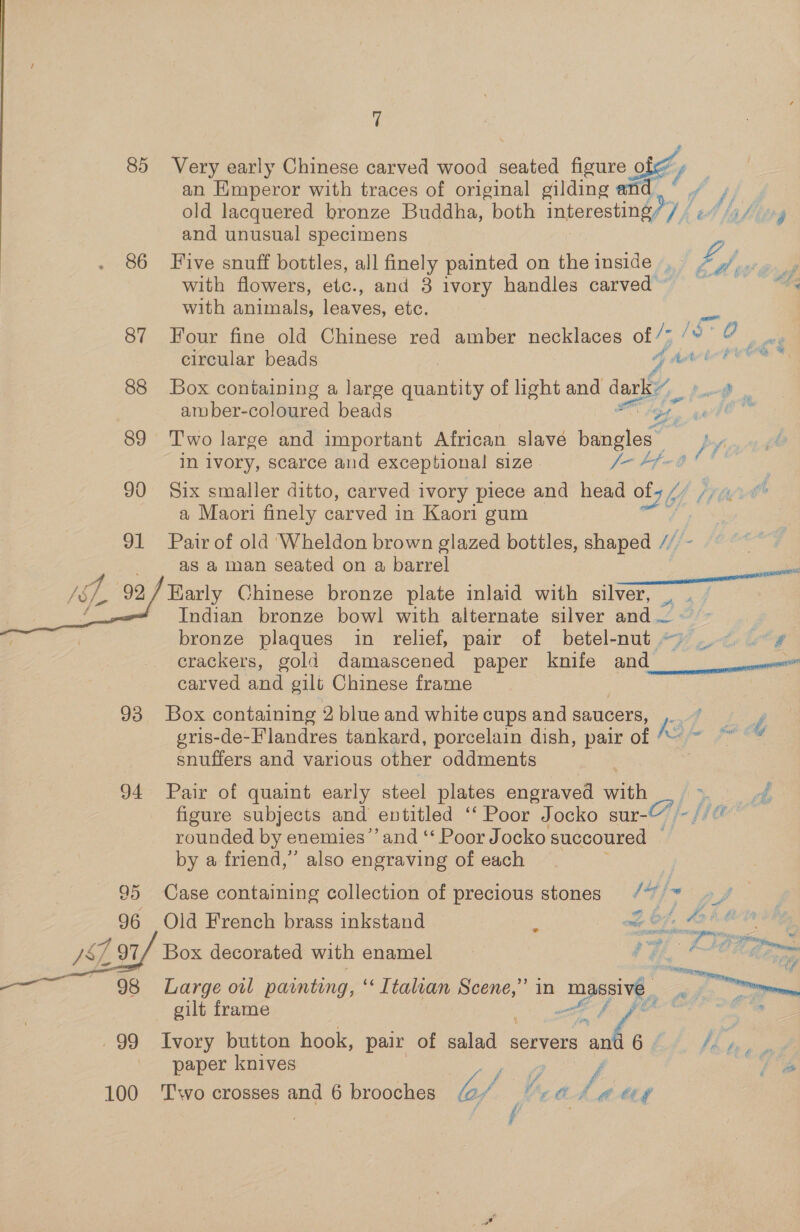85 Very early Chinese carved wood He peut 2 an Kmperor with traces of original gilding an old lacquered bronze Buddha, both arene, Wf, and unusual specimens 86 Five snuff bottles, all finely painted on theinside . 2 oy with flowers, etc., and 3 ivory handles carved” = with animals, leaves, etc. 87 Four fine old Chinese red amber necklaces of /7 1S 0 : circular beads df dat to PCR 88 Box containing a large quantity of light and dary, oe ar ber- coloured beads OO gg awd! 89 Two large and important African slavé bangles py in lvory, scarce and exceptional size fo Pfega tt’ 90 Six smaller ditto, carved ivory piece and head ol (TG a Maori finely carved in Kaori gum é, 91 Pair of old ‘Wheldon brown glazed bottles, shaped Mj as a man seated on a barrel Z Lt 92 Early Chinese bronze plate inlaid with silver, a | Indian bronze bowl with alternate silver and ; , bronze plaques in relief, pair of betel- Hirer. ie crackers, gold damascened paper knife and pes carved and gilt Chinese frame 93 Box containing 2 blue and white cups and saucers, le fee’. gris-de-Flandres tankard, porcelain dish, pair of ““ ~ “ * snuffers and various other oddments : 94 Pair of quaint early steel plates engraved with ee figure subjects and entitled ‘‘ Poor Jocko sur- fe fle rounded by enemies’ and ‘‘ Poor Jocko succoured © by a friend,” also engraving of each 95 Case containing collection of precious stones / %, ow of 96 Old French brass inkstand i AS Marg | 8 ‘&gt;. J8, #3 / 97/ Box decorated with enamel Ree» 98 Large oil painting, ‘&lt; Ttalian Scene,” in “massive Pra gilt frame A “bo 99 Ivory button hook, pair of salad servers pa # 6 £4 fhe paper knives . | f y 5 ees 7 ‘ a La ttf 100 ‘Two crosses and 6 brooches