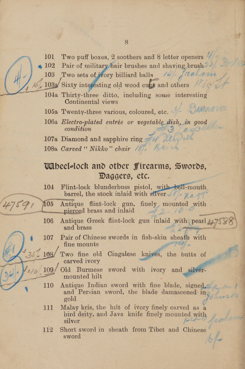   8 101 Two puff boxes, 2 soothers and 8 letter openers Ue: «4 102 Pair of militaryhair brushes and shaving, brush’ +/ « , 103 Two sets of gory billiard balls _ /b/ y (tad tbat oe 1 1039/ Sixty intefesting old wood cufy and others 72647 104a Thirty-three ditto, including some interesting Continental views |    7 i in ce 105a Twenty-three various, coloured, ete. ~ q Abe’ 106a EHlectro-plated entrée or lata ish, in good — condition : no Y REO Saf wy aj 107a Diamond and sapphire ring = «/ a Abr, ie thot 108a Carved ‘‘ Nikko” chair /éh fit oh Wheel-lock and other Firearms, Swords, - Daggers, etc. 104 Flint-lock blunderbuss pistol, withebé “mouth barrel, the stock inlaid with silver / - } » 4 : ~ Antique flint-lock gun, finely g mounted with . / OS Faas brass and inlaid ap ¢ a ou Se 106 Antique Greek flint- lock gun inlaid vith pe 175 &lt;38)   and brass P baw ae 107 Pair of Chinese swords in fish-skin died h with fine mounts erry § _ 108/ Two fine old Cingalese “Iniv@s, the butts .. OP carved ivory   _——_ mounted hilt ) - 110 Antique Indian sword with ae blade, cee pte? and Persian sword, the blade damascened 3 a gold Ui Ata Bes 111 Malay kris, the hilt of ivory finely carved as bird deity, and Java knife finely mounted with Zi silver fu! t pear Z pipe 112 Short sword in Sheath from Tibet and Chinese’, pes | es